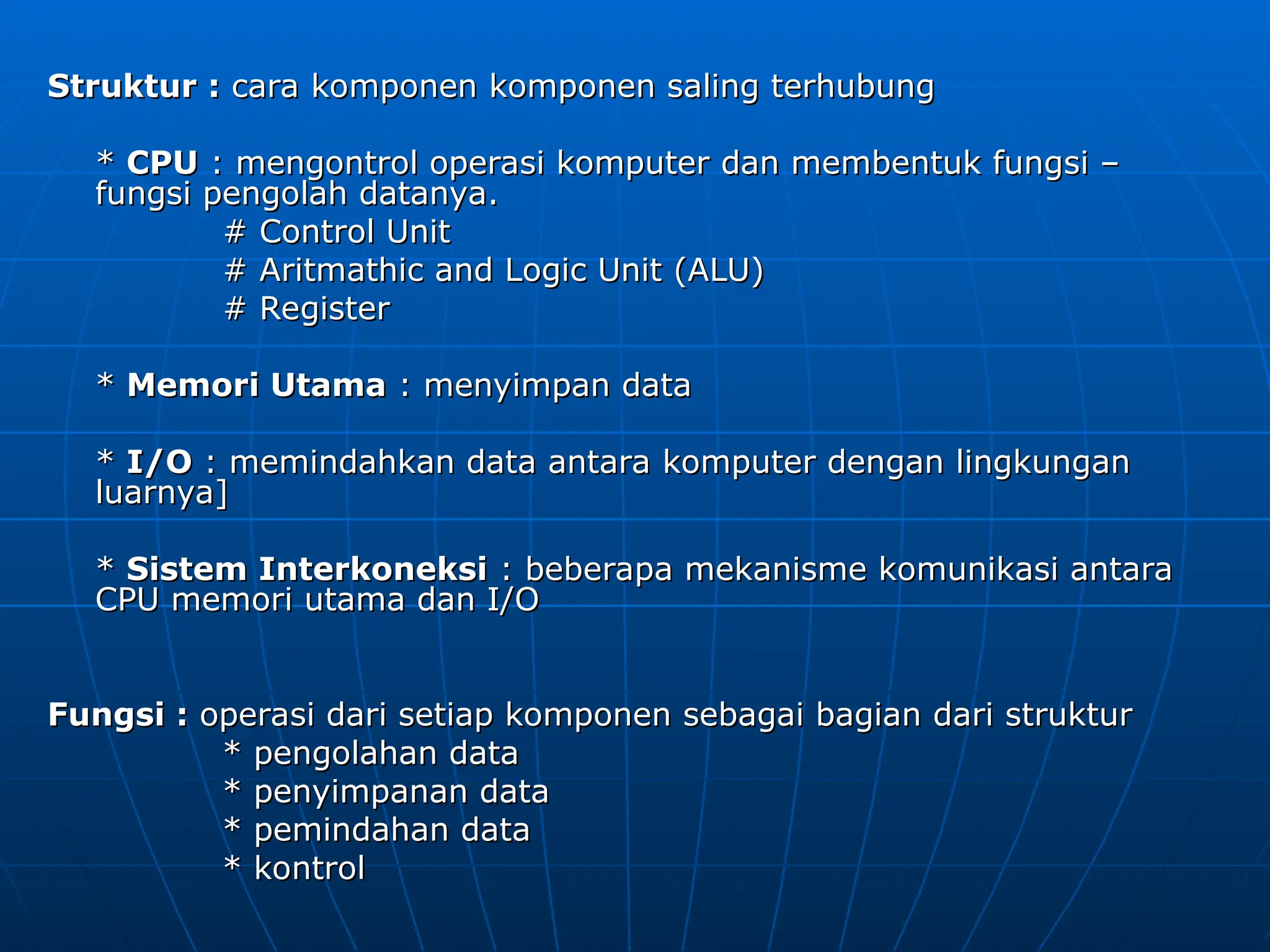 Struktur :
Struktur : cara komponen komponen saling terhubung
cara komponen komponen saling terhubung
*
* CPU
CPU : mengontrol operasi komputer dan membentuk fungsi –
: mengontrol operasi komputer dan membentuk fungsi –
fungsi pengolah datanya.
fungsi pengolah datanya.
# Control Unit
# Control Unit
# Aritmathic and Logic Unit (ALU)
# Aritmathic and Logic Unit (ALU)
# Register
# Register
*
* Memori Utama
Memori Utama : menyimpan data
: menyimpan data
*
* I/O
I/O : memindahkan data antara komputer dengan lingkungan
: memindahkan data antara komputer dengan lingkungan
luarnya]
luarnya]
*
* Sistem Interkoneksi
Sistem Interkoneksi : beberapa mekanisme komunikasi antara
: beberapa mekanisme komunikasi antara
CPU memori utama dan I/O
CPU memori utama dan I/O
Fungsi :
Fungsi : operasi dari setiap komponen sebagai bagian dari struktur
operasi dari setiap komponen sebagai bagian dari struktur
* pengolahan data
* pengolahan data
* penyimpanan data
* penyimpanan data
* pemindahan data
* pemindahan data
* kontrol
* kontrol
 