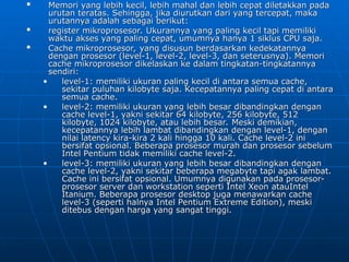 
Memori yang lebih kecil, lebih mahal dan lebih cepat diletakkan pada
Memori yang lebih kecil, lebih mahal dan lebih cepat diletakkan pada
urutan teratas. Sehingga, jika diurutkan dari yang tercepat, maka
urutan teratas. Sehingga, jika diurutkan dari yang tercepat, maka
urutannya adalah sebagai berikut:
urutannya adalah sebagai berikut:

register mikroprosesor. Ukurannya yang paling kecil tapi memiliki
register mikroprosesor. Ukurannya yang paling kecil tapi memiliki
waktu akses yang paling cepat, umumnya hanya 1 siklus CPU saja.
waktu akses yang paling cepat, umumnya hanya 1 siklus CPU saja.

Cache mikroprosesor, yang disusun berdasarkan kedekatannya
Cache mikroprosesor, yang disusun berdasarkan kedekatannya
dengan prosesor (level-1, level-2, level-3, dan seterusnya). Memori
dengan prosesor (level-1, level-2, level-3, dan seterusnya). Memori
cache mikroprosesor dikelaskan ke dalam tingkatan-tingkatannya
cache mikroprosesor dikelaskan ke dalam tingkatan-tingkatannya
sendiri:
sendiri:
• level-1: memiliki ukuran paling kecil di antara semua cache,
level-1: memiliki ukuran paling kecil di antara semua cache,
sekitar puluhan kilobyte saja. Kecepatannya paling cepat di antara
sekitar puluhan kilobyte saja. Kecepatannya paling cepat di antara
semua cache.
semua cache.
• level-2: memiliki ukuran yang lebih besar dibandingkan dengan
level-2: memiliki ukuran yang lebih besar dibandingkan dengan
cache level-1, yakni sekitar 64 kilobyte, 256 kilobyte, 512
cache level-1, yakni sekitar 64 kilobyte, 256 kilobyte, 512
kilobyte, 1024 kilobyte, atau lebih besar. Meski demikian,
kilobyte, 1024 kilobyte, atau lebih besar. Meski demikian,
kecepatannya lebih lambat dibandingkan dengan level-1, dengan
kecepatannya lebih lambat dibandingkan dengan level-1, dengan
nilai latency kira-kira 2 kali hingga 10 kali. Cache level-2 ini
nilai latency kira-kira 2 kali hingga 10 kali. Cache level-2 ini
bersifat opsional. Beberapa prosesor murah dan prosesor sebelum
bersifat opsional. Beberapa prosesor murah dan prosesor sebelum
Intel Pentium tidak memiliki cache level-2.
Intel Pentium tidak memiliki cache level-2.
• level-3: memiliki ukuran yang lebih besar dibandingkan dengan
level-3: memiliki ukuran yang lebih besar dibandingkan dengan
cache level-2, yakni sekitar beberapa megabyte tapi agak lambat.
cache level-2, yakni sekitar beberapa megabyte tapi agak lambat.
Cache ini bersifat opsional. Umumnya digunakan pada prosesor-
Cache ini bersifat opsional. Umumnya digunakan pada prosesor-
prosesor server dan workstation seperti Intel Xeon atauIntel
prosesor server dan workstation seperti Intel Xeon atauIntel
Itanium. Beberapa prosesor desktop juga menawarkan cache
Itanium. Beberapa prosesor desktop juga menawarkan cache
level-3 (seperti halnya Intel Pentium Extreme Edition), meski
level-3 (seperti halnya Intel Pentium Extreme Edition), meski
ditebus dengan harga yang sangat tinggi.
ditebus dengan harga yang sangat tinggi.
 