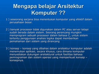 Mengapa belajar Arsitektur
Mengapa belajar Arsitektur
Komputer ??
Komputer ??
1 ) seseorang sarjana bisa menentukan komputer yang efektif dalam
1 ) seseorang sarjana bisa menentukan komputer yang efektif dalam
perusahaan besar.
perusahaan besar.
2 ) banyak processor tidak digunakan dalam PC atau server tetapi
2 ) banyak processor tidak digunakan dalam PC atau server tetapi
sudah berada dalam sistem. Seorang perancang mungkin
sudah berada dalam sistem. Seorang perancang mungkin
memprogram sebuah processor dalam bahasa C, untuk sistem
memprogram sebuah processor dalam bahasa C, untuk sistem
tertentu penggunaan analisis logika dapat memberikan
tertentu penggunaan analisis logika dapat memberikan
pemahaman dari sistem yang dirancang
pemahaman dari sistem yang dirancang
3 ) konsep – konsep yang dibahas dalam arsitektur komputer adalah
3 ) konsep – konsep yang dibahas dalam arsitektur komputer adalah
menemukan aplikasi, secara khusus, cara dimana komputer
menemukan aplikasi, secara khusus, cara dimana komputer
menyediakan dukungan arsitektural untuk fasilitas bahasa
menyediakan dukungan arsitektural untuk fasilitas bahasa
pemrograman dan sistem operasi yang memperkuat konsep –
pemrograman dan sistem operasi yang memperkuat konsep –
konsepnya.
konsepnya.
 