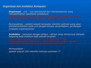 Organisasi dan arsitektur Komputer
Organisasi dan arsitektur Komputer
Organisasi
Organisasi : unit – unit operasional dan interkoneksinya yang
: unit – unit operasional dan interkoneksinya yang
memperlihatkan spesifikasi arsitektural
memperlihatkan spesifikasi arsitektural
(Rincian Hardware, seperti : sinyal – sinyal kontrol, antarmuka antara
(Rincian Hardware, seperti : sinyal – sinyal kontrol, antarmuka antara
komputer dan periferal, penggunaan teknologi memori)
komputer dan periferal, penggunaan teknologi memori)
Permasalahan : apakah sebuah komputer memiliki instruksi yang akan
Permasalahan : apakah sebuah komputer memiliki instruksi yang akan
diimplementasikan pada unit pengali khusus, penambahan, perulangan
diimplementasikan pada unit pengali khusus, penambahan, perulangan
(masalah organisasional)
(masalah organisasional)
Arsitektur
Arsitektur : berkaitan dengan atribut – atribut yang mempunyai dampak
: berkaitan dengan atribut – atribut yang mempunyai dampak
langsung pada eksekusi logis sebuah program
langsung pada eksekusi logis sebuah program
(seperangkat instruksi, jumlah bit yang digunakan untuk
(seperangkat instruksi, jumlah bit yang digunakan untuk
merepresentasikan bermacam – macam tipe data ( angka, karakter,
merepresentasikan bermacam – macam tipe data ( angka, karakter,
mekanisme I/O, dan teknik pengalamatan memori ))
mekanisme I/O, dan teknik pengalamatan memori ))
Permasalahan :
Permasalahan :
apakah sebuah CPU memiliki instruksi perkalian ??
apakah sebuah CPU memiliki instruksi perkalian ??
 