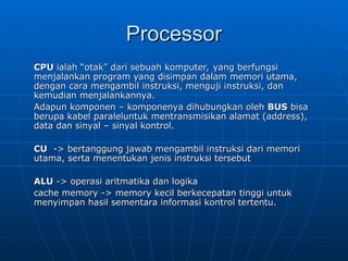 Processor
Processor
CPU
CPU ialah “otak” dari sebuah komputer, yang berfungsi
ialah “otak” dari sebuah komputer, yang berfungsi
menjalankan program yang disimpan dalam memori utama,
menjalankan program yang disimpan dalam memori utama,
dengan cara mengambil instruksi, menguji instruksi, dan
dengan cara mengambil instruksi, menguji instruksi, dan
kemudian menjalankannya.
kemudian menjalankannya.
Adapun komponen – komponenya dihubungkan oleh
Adapun komponen – komponenya dihubungkan oleh BUS
BUS bisa
bisa
berupa kabel paraleluntuk mentransmisikan alamat (address),
berupa kabel paraleluntuk mentransmisikan alamat (address),
data dan sinyal – sinyal kontrol.
data dan sinyal – sinyal kontrol.
CU
CU -> bertanggung jawab mengambil instruksi dari memori
-> bertanggung jawab mengambil instruksi dari memori
utama, serta menentukan jenis instruksi tersebut
utama, serta menentukan jenis instruksi tersebut
ALU
ALU -> operasi aritmatika dan logika
-> operasi aritmatika dan logika
cache memory -> memory kecil berkecepatan tinggi untuk
cache memory -> memory kecil berkecepatan tinggi untuk
menyimpan hasil sementara informasi kontrol tertentu.
menyimpan hasil sementara informasi kontrol tertentu.
 