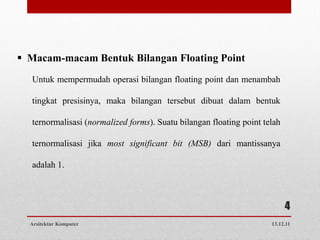  Macam-macam Bentuk Bilangan Floating Point
  Untuk mempermudah operasi bilangan floating point dan menambah

  tingkat presisinya, maka bilangan tersebut dibuat dalam bentuk

  ternormalisasi (normalized forms). Suatu bilangan floating point telah

  ternormalisasi jika most significant bit (MSB) dari mantissanya

  adalah 1.



                                                                           4
  Arsitektur Komputer                                                13.12.11
 
