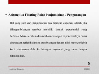  Aritmetika Floating Point Penjumlahan / Pengurangan

   Hal yang sulit dari penjumlahan dua bilangan exponent adalah jika

   bilangan-bilangan tersebut memiliki bentuk exponensial yang

   berbeda. Maka sebelum ditambahkan bilangan exponensialnya harus

   disetarakan terlebih dahulu, atau bilangan dengan nilai exponent lebih

   kecil disamakan dulu ke bilangan exponent yang sama dengan

   bilangan lain.

                                                                            5
  Arsitektur Komputer                                                 13.12.11
 