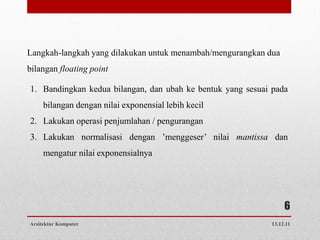 Langkah-langkah yang dilakukan untuk menambah/mengurangkan dua
bilangan floating point

1. Bandingkan kedua bilangan, dan ubah ke bentuk yang sesuai pada
     bilangan dengan nilai exponensial lebih kecil
2. Lakukan operasi penjumlahan / pengurangan
3. Lakukan normalisasi dengan ’menggeser’ nilai mantissa dan
     mengatur nilai exponensialnya




                                                                 6
Arsitektur Komputer                                         13.12.11
 