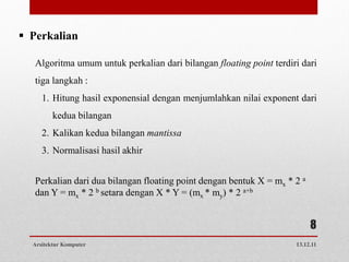  Perkalian

   Algoritma umum untuk perkalian dari bilangan floating point terdiri dari
   tiga langkah :
     1. Hitung hasil exponensial dengan menjumlahkan nilai exponent dari
         kedua bilangan
     2. Kalikan kedua bilangan mantissa
     3. Normalisasi hasil akhir


   Perkalian dari dua bilangan floating point dengan bentuk X = mx * 2 a
   dan Y = mx * 2 b setara dengan X * Y = (mx * my) * 2 a+b


                                                                           8
  Arsitektur Komputer                                                13.12.11
 