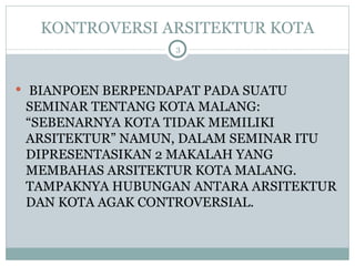 KONTROVERSI ARSITEKTUR KOTA BIANPOEN BERPENDAPAT PADA SUATU SEMINAR TENTANG KOTA MALANG: “SEBENARNYA KOTA TIDAK MEMILIKI ARSITEKTUR” NAMUN, DALAM SEMINAR ITU DIPRESENTASIKAN 2 MAKALAH YANG MEMBAHAS ARSITEKTUR KOTA MALANG. TAMPAKNYA HUBUNGAN ANTARA ARSITEKTUR DAN KOTA AGAK CONTROVERSIAL. 