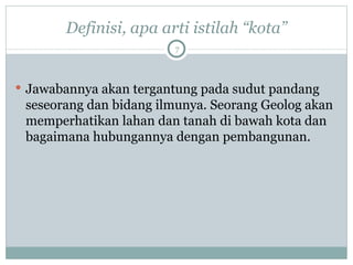 Definisi, apa arti istilah “kota” Jawabannya akan tergantung pada sudut pandang seseorang dan bidang ilmunya. Seorang Geolog akan memperhatikan lahan dan tanah di bawah kota dan bagaimana hubungannya dengan pembangunan.  