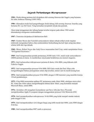 Sejarah Perkembangan Microprocessor

1904 : Dioda tabung pertama kali diciptakan oleh seorang ilmuwan dari Inggris yang bernama
Sir John Ambrose Fleming (1849-1945)

1906 : ditemukan trioda hasil pengembangan dioda tabung oleh seorang ilmuwan Amerika yang
bernama Dr. Lee De Forest. Yang kemudian terciptalah tetroda dan pentode.

Akan tetapi penggunaan dari tabung hampa tersebut tergeser pada tahun 1960 setelah
ditemukannya komponen semikonduktor.

1947 : Transistor diciptakan di labolatorium Bell.

1965 : Gordon Moore dari Fairchild semiconductor dalam sebuah artikel untuk majalan
elektronik mengatakan bahwa chip semikonduktor berkembang dua kali lipat setiap dua tahun
selama lebih dari tiga dekade.

1968 : Moore, Robert Noyce dan Andy Grove menemukan Intel Corp. untuk menjalankan bisnis
“INTegrated Electronics.”

1969 : Intel mengumumkan produk pertamanya, RAM statis 1101, metal oxide semiconductor
(MOS) pertama di dunia. Ia memberikan sinyal pada berakhirnya era memori magnetis.

1971 : Intel meluncurkan mikroprosesor pertama di dunia, 4-bit 4004, yang didesain oleh
Federico Faggin.

1972 : Intel mengumumkan prosesor 8-bit 8008. Bill Gates muda dan Paul Allen coba
mengembangkan bahasa pemograman untuk chip tersebut, namun saat itu masih kurang kuat.

1974 : Intel memperkenalkan prosesor 8-bit 8080, dengan 4.500 transistor yang memiliki kinerja
10 kali pendahulunya.

1975 : Chip 8080 menemukan aplikasi PC pertamanya pada Altair 8800, sekaligus merevolusi
PC. Gates dan Allen sukses mengembangkan bahasa dasar Altair, yang kemudian menjadi
Microsoft Basic, untuk 8080.

1976 : Arsitektur x86 mengalami kemunduran saat Steve Jobs dan Steve Wozniak
memperkenalkan Apple II computer dengan menggunakan prosesor 8-bit Motorola 6502.

1978 : Intel memperkenalkan mikroprosesor 16-bit 8086 yang kelak menjadi standar industri
pada tanggal 8 Juni.

1979 : Intel memperkenalkan versi dengan harga yang lebih murah dari 8086, yaitu 8088 dengan
8-bit bus.

1980 : Intel memperkenalkan 8087 math co-processor.
 