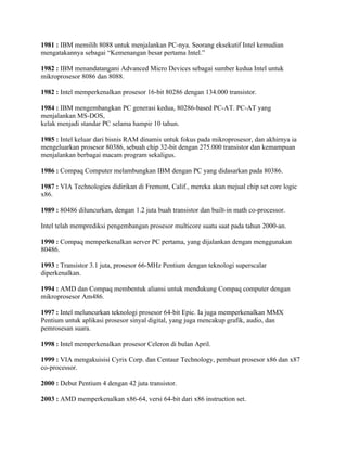 1981 : IBM memilih 8088 untuk menjalankan PC-nya. Seorang eksekutif Intel kemudian
mengatakannya sebagai “Kemenangan besar pertama Intel.”

1982 : IBM menandatangani Advanced Micro Devices sebagai sumber kedua Intel untuk
mikroprosesor 8086 dan 8088.

1982 : Intel memperkenalkan prosesor 16-bit 80286 dengan 134.000 transistor.

1984 : IBM mengembangkan PC generasi kedua, 80286-based PC-AT. PC-AT yang
menjalankan MS-DOS,
kelak menjadi standar PC selama hampir 10 tahun.

1985 : Intel keluar dari bisnis RAM dinamis untuk fokus pada mikroprosesor, dan akhirnya ia
mengeluarkan prosesor 80386, sebuah chip 32-bit dengan 275.000 transistor dan kemampuan
menjalankan berbagai macam program sekaligus.

1986 : Compaq Computer melambungkan IBM dengan PC yang didasarkan pada 80386.

1987 : VIA Technologies didirikan di Fremont, Calif., mereka akan mejual chip set core logic
x86.

1989 : 80486 diluncurkan, dengan 1.2 juta buah transistor dan built-in math co-processor.

Intel telah memprediksi pengembangan prosesor multicore suatu saat pada tahun 2000-an.

1990 : Compaq memperkenalkan server PC pertama, yang dijalankan dengan menggunakan
80486.

1993 : Transistor 3.1 juta, prosesor 66-MHz Pentium dengan teknologi superscalar
diperkenalkan.

1994 : AMD dan Compaq membentuk aliansi untuk mendukung Compaq computer dengan
mikroprosesor Am486.

1997 : Intel meluncurkan teknologi prosesor 64-bit Epic. Ia juga memperkenalkan MMX
Pentium untuk aplikasi prosesor sinyal digital, yang juga mencakup grafik, audio, dan
pemrosesan suara.

1998 : Intel memperkenalkan prosesor Celeron di bulan April.

1999 : VIA mengakuisisi Cyrix Corp. dan Centaur Technology, pembuat prosesor x86 dan x87
co-processor.

2000 : Debut Pentium 4 dengan 42 juta transistor.

2003 : AMD memperkenalkan x86-64, versi 64-bit dari x86 instruction set.
 