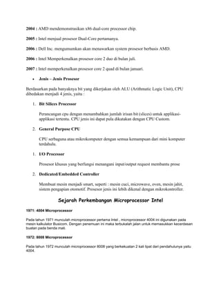 2004 : AMD mendemonstrasikan x86 dual-core processor chip.

2005 : Intel menjual prosesor Dual-Core pertamanya.

2006 : Dell Inc. mengumumkan akan menawarkan system prosesor berbasis AMD.

2006 : Intel Memperkenalkan prosesor core 2 duo di bulan juli.

2007 : Intel memperkenalkan prosesor core 2 quad di bulan januari.

   •   Jenis – Jenis Prosesor

Berdasarkan pada banyaknya bit yang dikerjakan oleh ALU (Arithmatic Logic Unit), CPU
dibedakan menjadi 4 jenis, yaitu :

   1. Bit Silices Processor

       Perancangan cpu dengan menambahkan jumlah irisan bit (slices) untuk applikasi-
       applikasi tertentu. CPU jenis ini dapat pula dikatakan dengan CPU Custom.

   2. General Purpose CPU

       CPU serbaguna atau mikrokomputer dengan semua kemampuan dari mini komputer
       terdahulu.

   1. I/O Processor

       Prosesor khusus yang berfungsi menangani input/output request membantu prose

   2. Dedicated/Embedded Controller

       Membuat mesin menjadi smart, seperti : mesin cuci, microwave, oven, mesin jahit,
       sistem pengapian otomotif. Prosesor jenis ini lebih dikenal dengan mikrokontroller.

                   Sejarah Perkembangan Microprocessor Intel

1971: 4004 Microprocessor

Pada tahun 1971 munculah microprocessor pertama Intel , microprocessor 4004 ini digunakan pada
mesin kalkulator Busicom. Dengan penemuan ini maka terbukalah jalan untuk memasukkan kecerdasan
buatan pada benda mati.

1972: 8008 Microprocessor

Pada tahun 1972 munculah microprocessor 8008 yang berkekuatan 2 kali lipat dari pendahulunya yaitu
4004.
 