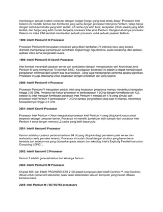membangun sebuah system computer dengan budget (harga) yang tidak terlalu besar. Processor Intel
Celeron ini memiliki bentuk dan formfactor yang sama dengan processor Intel jenis Pentium, tetapi hanya
dengan instruksi-instruksi yang lebih sedikit, L2 cache-nya lebih kecil, kecepatan (clock speed) yang lebih
lambat, dan harga yang lebih murah daripada processor Intel jenis Pentium. Dengan keluarnya processor
Celeron ini maka Intel kembali memberikan sebuah processor untuk sebuah pasaran tertentu.

1999: Intel® Pentium® III Processor

Processor Pentium III merupakan processor yang diberi tambahan 70 instruksi baru yang secara
dramatis memperkaya kemampuan pencitraan tingkat tinggi, tiga dimensi, audio streaming, dan aplikasi-
aplikasi video serta pengenalan suara.

1999: Intel® Pentium® III Xeon® Processor

Intel kembali merambah pasaran server dan workstation dengan mengeluarkan seri Xeon tetapi jenis
Pentium III yang mempunyai 70 perintah SIMD. Keunggulan processor ini adalah ia dapat mempercepat
pengolahan informasi dari system bus ke processor , yang juga mendongkrak performa secara signifikan.
Processor ini juga dirancang untuk dipadukan dengan processor lain yang sejenis.

2000: Intel® Pentium® 4 Processor

Processor Pentium IV merupakan produk Intel yang kecepatan prosesnya mampu menembus kecepatan
hingga 3.06 GHz. Pertama kali keluar processor ini berkecepatan 1.5GHz dengan formafactor pin 423,
setelah itu intel merubah formfactor processor Intel Pentium 4 menjadi pin 478 yang dimulai dari
processor Intel Pentium 4 berkecepatan 1.3 GHz sampai yang terbaru yang saat ini mampu menembus
kecepatannya hingga 3.4 GHz.

2001: Intel® Xeon® Processor

Processor Intel Pentium 4 Xeon merupakan processor Intel Pentium 4 yang ditujukan khusus untuk
berperan sebagai computer server. Processor ini memiliki jumlah pin lebih banyak dari processor Intel
Pentium 4 serta dengan memory L2 cache yang lebih besar pula.

2001: Intel® Itanium® Processor

Itanium adalah processor pertama berbasis 64 bit yang ditujukan bagi pemakain pada server dan
workstation serta pemakai tertentu. Processor ini sudah dibuat dengan struktur yang benar-benar
berbeda dari sebelumnya yang didasarkan pada desain dan teknologi Intel’s Explicitly Parallel Instruction
Computing ( EPIC ).

2002: Intel® Itanium® 2 Processor

Itanium 2 adalah generasi kedua dari keluarga Itanium

2003: Intel® Pentium® M Processor

Chipset 855, dan Intel® PRO/WIRELESS 2100 adalah komponen dari Intel® Centrino™. Intel Centrino
dibuat untuk memenuhi kebutuhan pasar akan keberadaan sebuah komputer yang mudah dibawa
kemana-mana.

2004: Intel Pentium M 735/745/755 processors
 
