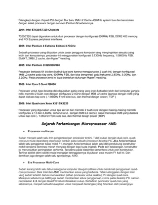 Dilengkapi dengan chipset 855 dengan fitur baru 2Mb L2 Cache 400MHz system bus dan kecocokan
dengan soket processor dengan seri-seri Pentium M sebelumnya.

2004: Intel E7520/E7320 Chipsets

7320/7520 dapat digunakan untuk dual processor dengan konfigurasi 800MHz FSB, DDR2 400 memory,
and PCI Express peripheral interfaces.

2005: Intel Pentium 4 Extreme Edition 3.73GHz

Sebuah processor yang ditujukan untuk pasar pengguna komputer yang menginginkan sesuatu yang
lebih dari komputernya, processor ini menggunakan konfigurasi 3.73GHz frequency, 1.066GHz FSB,
EM64T, 2MB L2 cache, dan HyperThreading.

2005: Intel Pentium D 820/830/840

Processor berbasis 64 bit dan disebut dual core karena menggunakan 2 buah inti, dengan konfigurasi
1MB L2 cache pada tiap core, 800MHz FSB, dan bisa beroperasi pada frekuensi 2.8GHz, 3.0GHz, dan
3.2GHz. Pada processor jenis ini juga disertakan dukungan HyperThreading.

2006: Intel Core 2 Quad Q6600

Processor untuk type desktop dan digunakan pada orang yang ingin kekuatan lebih dari komputer yang ia
miliki memiliki 2 buah core dengan konfigurasi 2.4GHz dengan 8MB L2 cache (sampai dengan 4MB yang
dapat diakses tiap core ), 1.06GHz Front-side bus, dan thermal design power ( TDP )

2006: Intel Quad-core Xeon X3210/X3220

Processor yang digunakan untuk tipe server dan memiliki 2 buah core dengan masing-masing memiliki
konfigurasi 2.13 dan 2.4GHz, berturut-turut , dengan 8MB L2 cache ( dapat mencapai 4MB yang diakses
untuk tiap core ), 1.06GHz Front-side bus, dan thermal design power (TDP)


                   Sejarah Perkembangan Microprocessor AMD

   •   Processor multi-core

Sudah menjadi salah satu tren pengembangan processor terkini. Tidak cukup dengan dual-core, quad-
core pun mulai dipandang diperlukan bahkan pada sebuah processor desktop PC. Jika Anda termasuk
salah satu penggemar balap mobil F1, mungkin Anda termasuk salah satu dari pendukung konstruktor
mobil berwarna dominasi merah menyala dengan logo kuda jingkrak. Pada seri belakangan, konstruktor
ini menunjukkan peningkatan performa. Terutama pada klasemen sementara untuk poin konstruktor.
Terlihat sedikit demi sedikit mulai mengejar ketinggalannya di putaran awal musim F1 kali ini. Dan
demikian juga dengan salah satu sponsornya, AMD.

   •   Era Processor Multi-Core

Sudah kurang lebih satu tahun pengguna komputer disuguhi pilihan untuk menikmati penggunaan quad-
core processor. Baik Intel dan AMD memberikan solusi yang berbeda. Tidak ketinggalan dengan Intel
yang sudah terlebih dahulu menawarkan pilihan processor untuk desktop PC dengan quad-core.
Meskipun sebelumnya AMD juga sudah memberikan solusi penggunaan 4 core pada desktop PC, namun
pendekatan 4×4 dengan QuadFX belum dirasakan cukup. Kehadiran processor quad-core yang
sebenarnya, menjadi sebuah kewajiban untuk menjawab tantangan yang diberikan oleh pesaingnya.
 