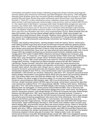 mendapatkan peningkatan kinerja dengan multitasking penggunaan dengan intensitas yang tinggi dan
tentunya aplikasi yang mendukung multi-thread, juga tidak ketinggalan untuk gaming. Tidak ketinggalan
beberapa pihak developer game juga menyambut gembira kedatangan quad-core processor ini. Seperti
publisher Microsoft Game Studios yang sudah memberikan patch Service Pack1 untuk Microsoft Flight
Simulator X. Patch SP1 ini akan membuatnya mampu melakukan proses terrain loading dan texture
dalam perintah multi-thread yang akan menguntungkan untuk processor multi-core seperti AMD Phenom
ini. Atau seperti pada Unreal Engine 3 yang juga sudah dapat mengoptimalkan penggunaan quad-core
processor atau bahkan lebih. Pada engine ini multi-core processor akan meningkatkan percepatan
proses kalkulasi untuk physics dan AI. Dan tentu saja ini membantu pihak developer engine tersebut
untuk meningkatkan tingkat realistic kemiripan dengan dunia nyata yang dapat disertakan pada game.
Hal ini juga mirip yang dinyatakan oleh Havoc yang mengembangkan Physics. Bicara komputer tentu tak
lepas dari prosesor, yag umumnya dikenal sebagai otaknya komputer. Dialah yang mengatur dan
mengolah semua kerja komponen dalam komputer. Meskipun hanya sebentuk chip silikon tunggal nan
kecil, peranti ini memegang peranan sangat penting. Jika komponen PC lainnya berfungsi sebagai
pentransmisi data, maka prosesorlah yang berfungsi menentukan dan menghitung semua aktivitas
tersebut.
Prosesor, atau tepatnya mikroprosesor, memang beragam merek dan tipenya. Namun, kesemuanya
boleh dibilang memiliki fungsi yang sama.Pusat unit pemroses komputer sederhana generasi pertama
pada tahun 1940-an, masih berupa sekumpulan tabung kedap udara yang mirip botol. Botol-botol ini
sama dengan yang yang biasa ditemukan di televisi model yang sangat kuno sekali.Setiap CPU (Central
Processing Unit) membutuhkan ribuan botol, dan daya tahannya hanya beberapa jam saja. Pula, ia boros
tenagan listrik dan peregkat pendinginnya pun berukuran besar.Komputer angkatan pertama yang
menggunakan CPU model ini adalah ENIAC (Electronic Numerical Integrator and Computer), yang
dikembangkan oleh J.P. Eckert dan J.W. Maughly di Amerika Serikat. ENIAC terdiri atas 18.000 tabung
kedap udara, yang membutuhkan ruangan seluas 18×8meter persegi untuk pengoperasiannya.Dari
model tabung, di tahun 1948, proses komputasi mulai masuk ke “komputer generasi kedua” yang
menggunakan transistor. Penggunaannya didemonstrasikan pertama kali oleh Bell Telephone
Laboratories. Dengan transistor, kebutuhan listrik jadi lebih rendah dan tingkat panasnya bisa
dikurangi.Pada komputer generasi ketiga mulai digunakan semikonduktor, yang menggabungkan lusinan
transistor dalam sebuah chip silikon kecil. Dengan cara ini, sebuah sirkuit elektronik yang berisi
komponen-komponen yang saling terkoneksi bisa disatukan dalam sebuah sirkuit tunggal. Dari sinilah,
mikroprosesor berawal.Di awal 1970-an, sirkuit semikonduktor sudah mula dikembangkan dengan
klompleksitas 1.000 transistor per sirkuitnya. Selanjutnya, pada tahun 1971, komponen yang benar-benar
disebut sebagai mikroprosesor untuk pertama kalinya dibuat oleh para teknisi dari perusahaan elektronik
Intel. Chip tersebut diberi nama Intel 4004 dan didesain oleh Ted Hoff, Federico Faggin, dan Stan
Mazor.Prosesor chp silikon tunggal ini berukuran sekitar 0,6 cm yang berisi sekitar 2.250 transistor.
Komponen yang prototipenya dikembangkan sejak 1969 ini punya kemampuan memproses 4 bits
informasi, dengan kecepatan sekitar 0,06 MHz saja.Untuk harga, mikroprosesor yang pernah digunakan
untuk pesawat luar angkasa Pioner 10 ini dijual seharga US$ 200. Tehitung mahal saat itu. Selanjutnya,
pada tahun 1972, Intel merilis prosesor Intel 8008 debgab 3.500 transistor di dalamnya.Pada tahun 1974,
Motorola tidak mau ketinggalan. Ia merilis prosesor berjuluk Motorola 6800. Chip ini dirancang oleh
Charlie Melear dan Chuck Peddle, yang dikhususkan penggunanya untuk “mesin bisnis” dan pengontrol
otomotif. Inovasi baru prosesor untuk pengembangan PC (Personal Computer) kemudian diawali dengan
dirilisnya Intel 386 pada tahun 1985, yang membuka babak baru teknologi komputer. Prosesor ini
berdesain 32 bit, 4GB ruang untuk data dan 250.000 transistor.Komponen keluaran Intel ini juga menjadi
chip pertama yang mendukung pengalokasian data secara linier (linier addressing). Hal ini diikuti dengan
dirilisnya Intel Pentium pada tahun 1993 dengan 3,1 juta transistor, dan menjadi chip yang terus
berkembang baik baik hingga sekarang. Tak perlu dipungkiri, sejak awal (Intel 4004) Intel merajai dunia
mikroprosesor. Dalam perkembangan teknologi ini, Intel merintis sutau arsitektur sistem prosesor yang
dikenal sebagai X86, yang kemudian banyak diikuti oleh produk prosesor lainnya. Sistem ini dimulai dari
prosesor Intel 8086.Bagaimana pun, bicara soal mikroprosesor tentu bukan Intel saja yang bisa disebut.
Setelah akhir tahun 1980-an, beberapa pengembang chipset, sperti AMD (Anvaced Micro Devices) dan
Cyrix mulai menantang Intel, dengan memproduksi sendiri chip prosesor “Intel-competibel”.Chip tersebut
mendukung rangkaian instruksi yang ada di prosesor Intel. Harganya lebih murah, dan kadang
mempunya kemampuan yang lebih dibandingkandengan produk Intel. AMD mulai menggebrak pasaran
dengan prosesor buatan sendiri tahun 1996, degan merilis AMD K5. Sebelumnya, AMD sudah membuat
 