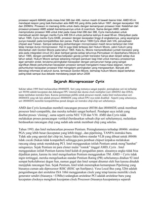 prosesor seperti AM486 pada masa Intel 386 dan 486, namun masih di bawah lisensi Intel. AMD K5 ini
mendapat respon yang baik.Kemudian ada AMD K6 yang dirilis pada tahun 1997, dengan kecepatan 166
dan 200MHz. Prosesor ini memang dirilis untuk diadu dengan kemampuan prosesor Intel. Kelebihan dari
prosesor-prosesor AMD adalah kemempuannya untuk di overclock. Sama dengan AMD, setelah
memproduksi prosesor X86 untuk Intel pada masa Intel 286 dan 386, Cyrix memutuskan untuk
memebuat sendiri dengan merilis Cyrix 486 DX-4 untuk pertama kalinya di awal 90-an. Dilanjutkan pada
tahun 1995, Cyrix merilis Cyrix 6X86, prosesor dengan kecepatan tinggi di angkatannya, yang sayangnya
punya masalah pada kompatibilitas dan panas. Pada tahun 1999 Cyrix dibeli oleh VIA, perusahaan
chipset asal Taiwan. Sampai sekarang perkembangan microprosesor masih terus berlanjut dan Intel
tetap merajai dunia microprosesor. Hal ini juga tidak terlepas dari Hukum Moore, yakni hukum yang
dilontarkan oleh Gordon Moore pada tahun 1965. Kala itu, Moore memprediksikan jumlah transistor yang
ada pada integrated circuit (IC) akan berlipat ganda setiap tahunnya.Pernyataan ini diperbaharui Moore di
tahun 1995, dengan penelitian bahwa kelipatan ganda jumlah transistor hanya akan terjadi setiap dua
tahun sekali. Hukum Moore sampai sekarang menjadi panduan bagi Intel untuk memacu prosesornya
agar semakin andal, terutama peningkatan kecepatan dengan penuerunan harga yang sangat
signifikan.Meski pertumbuhan kecepatan prosesor sempat mengalami masa-masa stagnan, namun
pertumbuhan kecepatan prosesor Intel mengalami peningkatan yang mengseankan. Banyak ahli
teknologi informasi di seluruh dunia, termasuk Gordon Moore, berharap hukum Moore dapat bertahan
paling tidak sampai dua dekade mendatang (sejak tahun 2008


                                 Sejarah Microprocessor Cyrix

Sekitar tahun 1989 Intel meluncurkan i80486DX. Seri yang tentunya sangat populer, peningkatan seri ini terhadap
seri 80386 adalah kecepatan dan dukungan FPU internal dan skema clock multiplier (seri i486DX2 dan iDX4),
tanpa tambahan instruksi baru. Karena permintaan publik untuk prosesor murah, maka Intel meluncurkan seri
i80486SX yang tak lain adalah prosesor i80486DX yang sirkuit FPU-nya telah disabled . Seperti yang seharusnya,
seri i80486DX memiliki kompatibilitas penuh dengan set instruksi chip-chip seri sebelumnya.

AMD dan Cyrix kemudian membeli rancangan prosesor i80386 dan i80486DX untuk membuat
prosesor Intel-compatible, dan mereka terbukti sangat berhasil. Pendapat saya inilah yang
disebut proses ‘cloning’, sama seperti cerita NEC V20 dan V30. AMD dan Cyrix tidak
melakukan proses perancangan vertikal (berdasarkan sebuah chip seri sebelumnya), melainkan
berdasarkan rancangan chip yang sudah ada untuk membuat chip yang sekelas.

Tahun 1993, dan Intel meluncurkan prosesor Pentium. Peningkatannya terhadap i80486: struktur
PGA yang lebih besar (kecepatan yang lebih tinggi , dan pipelining, TANPA instruksi baru.
Tidak ada yang spesial dari chip ini, hanya fakta bahwa standar VLB yang dibuat untuk i80486
tidak cocok (bukan tidak kompatibel) sehingga para pembuat chipset terpaksa melakukan
rancang ulang untuk mendukung PCI. Intel menggunakan istilah Pentium untuk meng”hambat”
saingannya. Sejak Pentium ini para cloner mulai “rontok” tinggal AMD, Cyrix . Intel
menggunakan istilah Pentium karena Intel kalah di pengadilan paten. alasannya angka tidak bisa
dijadikan paten, karena itu intel mengeluarkan Pentium menggunakan TM. AMD + Cyrix tidak
ingin tertinggal, mereka mengeluarkan standar Pentium Rating (PR) sebelumnya ditahun 92 intel
sempat berkolaborasi degan Sun, namun gagal dan Intel sempat dituntut oleh Sun karena dituduh
menjiplak rancangan Sun. Sejak Pentium, Intel telah menerapkan kemampuan Pipelining yang
biasanya cuman ada diprocessor RISC (RISC spt SunSparc). Vesa Local Bus yang 32bit adalah
pengembangan dari arsitektur ISA 16bit menggunakan clock yang tetap karena memiliki clock
generator sendiri (biasanya >33Mhz) sedangkan arsitektur PCI adalah arsitektur baru yang
kecepatan clocknya mengikuti kecepatan clock Processor (biasanya kecepatannya separuh
 