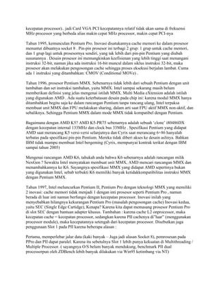 kecepatan processor).. jadi Card VGA PCI kecepatannya relatif tidak akan sama di frekuensi
MHz processor yang berbeda alias makin cepat MHz processor, makin cepat PCI-nya

Tahun 1995, kemunculan Pentium Pro. Inovasi disatukannya cache memori ke dalam prosesor
menuntut dibuatnya socket 8 . Pin-pin prosesor ini terbagi 2 grup: 1 grup untuk cache memori,
dan 1 grup lagi untuk prosesornya sendiri, yang tak lebih dari pin-pin Pentium yang diubah
susunannya . Desain prosesor ini memungkinkan keefisienan yang lebih tinggi saat menangani
instruksi 32-bit, namun jika ada instruksi 16-bit muncul dalam siklus instruksi 32-bit, maka
prosesor akan melakukan pengosongan cache sehingga proses eksekusi berjalan lambat. Cuma
ada 1 instruksi yang ditambahkan: CMOV (Conditional MOVe) .

Tahun 1996, prosesor Pentium MMX. Sebenarnya tidak lebih dari sebuah Pentium dengan unit
tambahan dan set instruksi tambahan, yaitu MMX. Intel sampai sekarang masih belum
memberikan definisi yang jelas mengenai istilah MMX. Multi Media eXtension adalah istilah
yang digunakan AMD . Ada suatu keterbatasan desain pada chip ini: karena modul MMX hanya
ditambahkan begitu saja ke dalam rancangan Pentium tanpa rancang ulang, Intel terpaksa
membuat unit MMX dan FPU melakukan sharing, dalam arti saat FPU aktif MMX non-aktif, dan
sebaliknya. Sehingga Pentium MMX dalam mode MMX tidak kompatibel dengan Pentium.

Bagaimana dengan AMD K5? AMD K5-PR75 sebenarnya adalah sebuah ‘clone’ i80486DX
dengan kecepatan internal 133MHz dan clock bus 33MHz . Spesifikasi Pentium yang didapat
AMD saat merancang K5 versi-versi selanjutnya dan Cyrix saat merancang 6×86 hanyalah
terbatas pada spesifikasi pin-pin Pentium. Mereka tidak diberi akses ke desain aslinya. Bahkan
IBM tidak mampu membuat Intel bergeming (Cyrix, mempunyai kontrak terikat dengan IBM
sampai tahun 2005)

Mengenai rancangan AMD K6, tahukah anda bahwa K6 sebenarnya adalah rancangan milik
NexGen ? Sewaktu Intel menyatakan membuat unit MMX, AMD mencari rancangan MMX dan
menambahkannya ke K6. Sayangnya spesifikasi MMX yang didapat AMD sepertinya bukan
yang digunakan Intel, sebab terbukti K6 memiliki banyak ketidakkompatibilitas instruksi MMX
dengan Pentium MMX.

Tahun 1997, Intel meluncurkan Pentium II, Pentium Pro dengan teknologi MMX yang memiliki
2 inovasi: cache memori tidak menjadi 1 dengan inti prosesor seperti Pentium Pro , namun
berada di luar inti namun berfungsi dengan kecepatan processor. Inovasi inilah yang
menyebabkan hilangnya kekurangan Pentium Pro (masalah pengosongan cache) Inovasi kedua,
yaitu SEC (Single Edge Cartidge), Kenapa? Karena kita dapat memasang prosesor Pentium Pro
di slot SEC dengan bantuan adapter khusus. Tambahan : karena cache L2 onprocessor, maka
kecepatan cache = kecepatan processor, sedangkan karena PII cachenya di”luar” (menggunakan
processor module), maka kecepatannya setengah dari kecepatan processor. Disebutkan juga
penggunaan Slot 1 pada PII karena beberapa alasan :

Pertama, memperlebar jalur data (kaki banyak – Juga jadi alasan Socket 8), pemrosesan pada
PPro dan PII dapat paralel. Karena itu sebetulnya Slot 1 lebih punya kekuatan di Multithreading /
Multiple Processor. ( sayangnya O/S belum banyak mendukung, benchmark PII dual
processorpun oleh ZDBench lebih banyak dilakukan via Win95 ketimbang via NT)
 