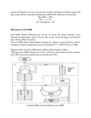 register B dengan isi suatu memori dan hasilnya disimpan di dalam register B
lagi, maka operasi yang akan dijalankan adalah oleh mikroprosesor adalah:
                              Mem(PC) → MA
                                PC + 1 → PC
                             B + Mem(MA) → B


Mikroprosesor Intel 8086

Intel 8086 adalah mikroprosesor 16 bit, di mana dia dapat bekerja secara
internal menggunakan operasi 16 bit dan secara eksternal dapat mentransfer
data 16 bit melalui bus data.
Prosesor 8086 dapat dihubungkan dengan bus alamat yang berukuran 20 bit,
sehingga mampu mengalamati memori maksimal 220 = 1.048.576 byte (1 MB).

Diagram blok arsitektur 8086 dapat dilihat pada Gambar berikut.
Mikroprosesor 8086 terbagi atas 2 unit, yaitu unit antarmuka bus (bus interface
unit, BIU) dan unit pengeksekusi (execution unit, EU).




                  Gambar Blok internal mikroprosesor 8086
 