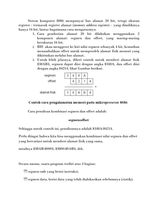 Sistem komputer 8086 mempunyai bus alamat 20 bit, tetapi ukuran
register - termasuk register alamat (memory address register) – yang dimilikinya
hanya 16 bit, lantas bagaimana cara mengatasinya.
          1. Cara pemberian alamat 20 bit dilakukan menggunakan 2
              komponen alamat: segmen dan offset, yang masing-masing
              berukuran 16 bit.
          2. BIU akan menggeser ke kiri nilai segmen sebanyak 4 bit, kemudian
              menambahkan offset untuk memperoleh alamat fisik memori yang
              dikirimkan melalui bus alamat.
          3. Untuk lebih jelasnya, diberi contoh untuk memberi alamat fisik
              $38AB4, segmen dapat diisi dengan angka $348A, dan offset diisi
              dengan angka $4214, lihat Gambar berikut.




      Cara penulisan kombinasi segmen dan offset adalah:

                                segmen:offset

Sehingga untuk contoh ini, penulisannya adalah $348A:$4214.

Perlu diingat bahwa kita bisa menggunakan kombinasi nilai segmen dan offset
yang bervariasi untuk memberi alamat fisik yang sama,

misalnya $38AB:$0004, $3800:$0AB4, dsb.



Secara umum, suatu program terdiri atas 4 bagian:

    segmen code yang berisi instruksi;
    segmen data, berisi data yang telah dialokasikan sebelumnya (statik);
 
