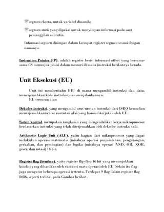  segmen ekstra, untuk variabel dinamik;
    segmen stack yang dipakai untuk menyimpan informasi pada saat
      pemanggilan subrutin.

   Informasi segmen disimpan dalam keempat register segmen sesuai dengan
   namanya.


Instruction Pointer (IP), adalah register berisi informasi offset yang bersama-
sama CS menunjuk posisi dalam memori di mana instruksi berikutnya berada.



Unit Eksekusi (EU)
     Unit ini memberitahu BIU di mana mengambil instruksi dan data,
menerjemahkan kode instruksi, dan menjalankannya.
     EU tersusun atas:

Dekoder instruksi, yang mengambil urut-urutan instruksi dari ISBQ kemudian
menerjemahkannya ke runtutan aksi yang harus dikerjakan oleh EU.

Sistem kontrol, merupakan rangkaian yang mengendalikan kerja mikroprosesor
berdasarkan instruksi yang telah diterjemahkan oleh dekoder instruksi tadi.

Arithmetic Logic Unit (ALU), yaitu bagian dari mikroprosesor yang dapat
melakukan operasi matematis (misalnya operasi penjumlahan, pengurangan,
perkalian, dan pembagian) dan logika (misalnya operasi AND, OR, XOR,
geser, dan rotasi) 16 bit.


Register flag (bendera), yaitu register flip-flop 16 bit yang menunjukkan
kondisi yang dihasilkan oleh eksekusi suatu operasi oleh EU. Selain itu flag
juga mengatur beberapa operasi tertentu. Terdapat 9 flag dalam register flag
8086, seperti terlihat pada Gambar berikut.
 