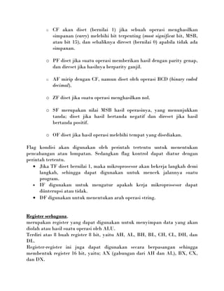 o   CF akan diset (bernilai 1) jika sebuah operasi menghasilkan
            simpanan (carry) melebihi bit terpenting (most significat bit, MSB,
            atau bit 15), dan sebaliknya direset (bernilai 0) apabila tidak ada
            simpanan.

        o PF diset jika suatu operasi memberikan hasil dengan parity genap,
          dan direset jika hasilnya berparity ganjil.

        o   AF mirip dengan CF, namun diset oleh operasi BCD (binary coded
            decimal).

        o ZF diset jika suatu operasi menghasilkan nol.

        o SF merupakan nilai MSB hasil operasinya, yang menunjukkan
          tanda; diset jika hasil bertanda negatif dan direset jika hasil
          bertanda positif.

        o OF diset jika hasil operasi melebihi tempat yang disediakan.

Flag kondisi akan digunakan oleh perintah tertentu untuk menentukan
pencabangan atau lompatan. Sedangkan flag kontrol dapat diatur dengan
perintah tertentu.
   • Jika TF diset bernilai 1, maka mikroprosesor akan bekerja langkah demi
      langkah, sehingga dapat digunakan untuk mencek jalannya suatu
      program.
   • IF digunakan untuk mengatur apakah kerja mikroprosesor dapat
      diinterupsi atau tidak.
   • DF digunakan untuk menentukan arah operasi string.


Register serbaguna,
merupakan register yang dapat digunakan untuk menyimpan data yang akan
diolah atau hasil suatu operasi oleh ALU.
Terdiri atas 8 buah register 8 bit, yaitu AH, AL, BH, BL, CH, CL, DH, dan
DL.
Register-register ini juga dapat digunakan secara berpasangan sehingga
membentuk register 16 bit, yaitu; AX (gabungan dari AH dan AL), BX, CX,
dan DX.
 