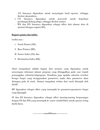 AX biasanya digunakan untuk menyimpan hasil operasi, sehingga
       disebut akumulator.
   d   CX biasanya digunakan untuk pencacah untuk keperluan
       perulangan/kalang (loop), sehingga disebut counter.
   .   BX dan DX biasanya digunakan sebagai offset dari alamat data di
       memori (dengan segmen DS).


Register pointer dan indeks,

terdiri atas :

   t Stack Pointer (SP),

   S Base Pointer (BP),

   B Source Index (SI), dan

   S Destination Index (DI).



Stack (tumpukan) adalah bagian dari memori yang digunakan untuk
menyimpan informasi alamat program yang ditinggalkan pada saat terjadi
pemanggilan subrutin/subprogram. Demikian juga apabila subrutin tersebut
berupa fungsi yang menggunakan parameter, maka data parameter akan
disimpan pula di stack. Alamat tumpukan terluar dari stack ditunjuk oleh
SS:SP.

BP digunakan sebagai offset yang menunjuk ke parameter-parameter fungsi
yang dipanggil.

SI dan DI biasanya digunakan sebagai offset (masing-masing berpasangan
dengan ES dan DS) yang menunjuk ke suatu variabel/data untuk operasi string
(larik data).



                      ---------------oooo000oooo---------------
 