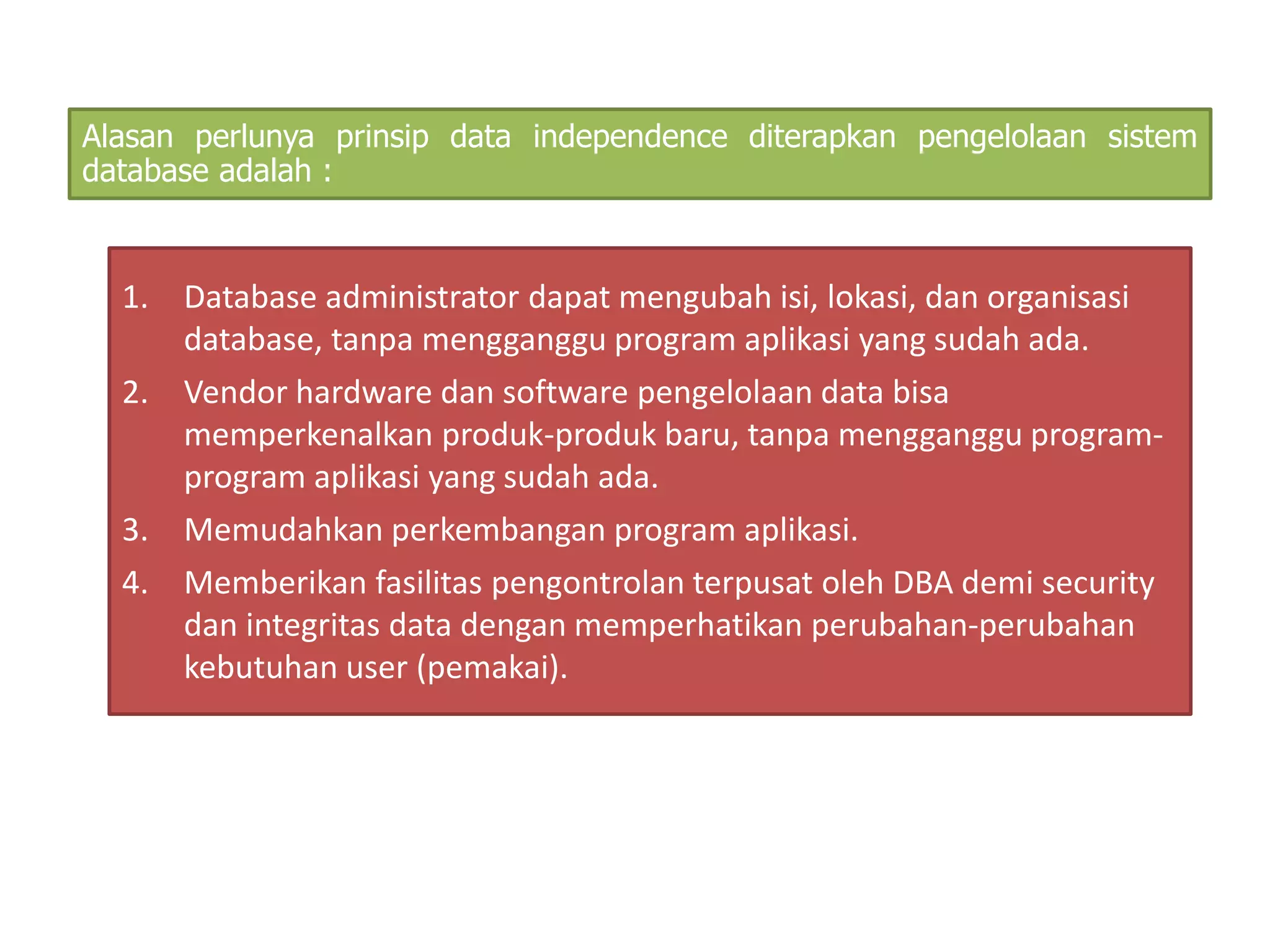 Alasan perlunya prinsip data independence diterapkan pengelolaan sistem 
database adalah : 
1. Database administrator dapat mengubah isi, lokasi, dan organisasi 
database, tanpa mengganggu program aplikasi yang sudah ada. 
2. Vendor hardware dan software pengelolaan data bisa 
memperkenalkan produk-produk baru, tanpa mengganggu program-program 
aplikasi yang sudah ada. 
3. Memudahkan perkembangan program aplikasi. 
4. Memberikan fasilitas pengontrolan terpusat oleh DBA demi security 
dan integritas data dengan memperhatikan perubahan-perubahan 
kebutuhan user (pemakai). 
 