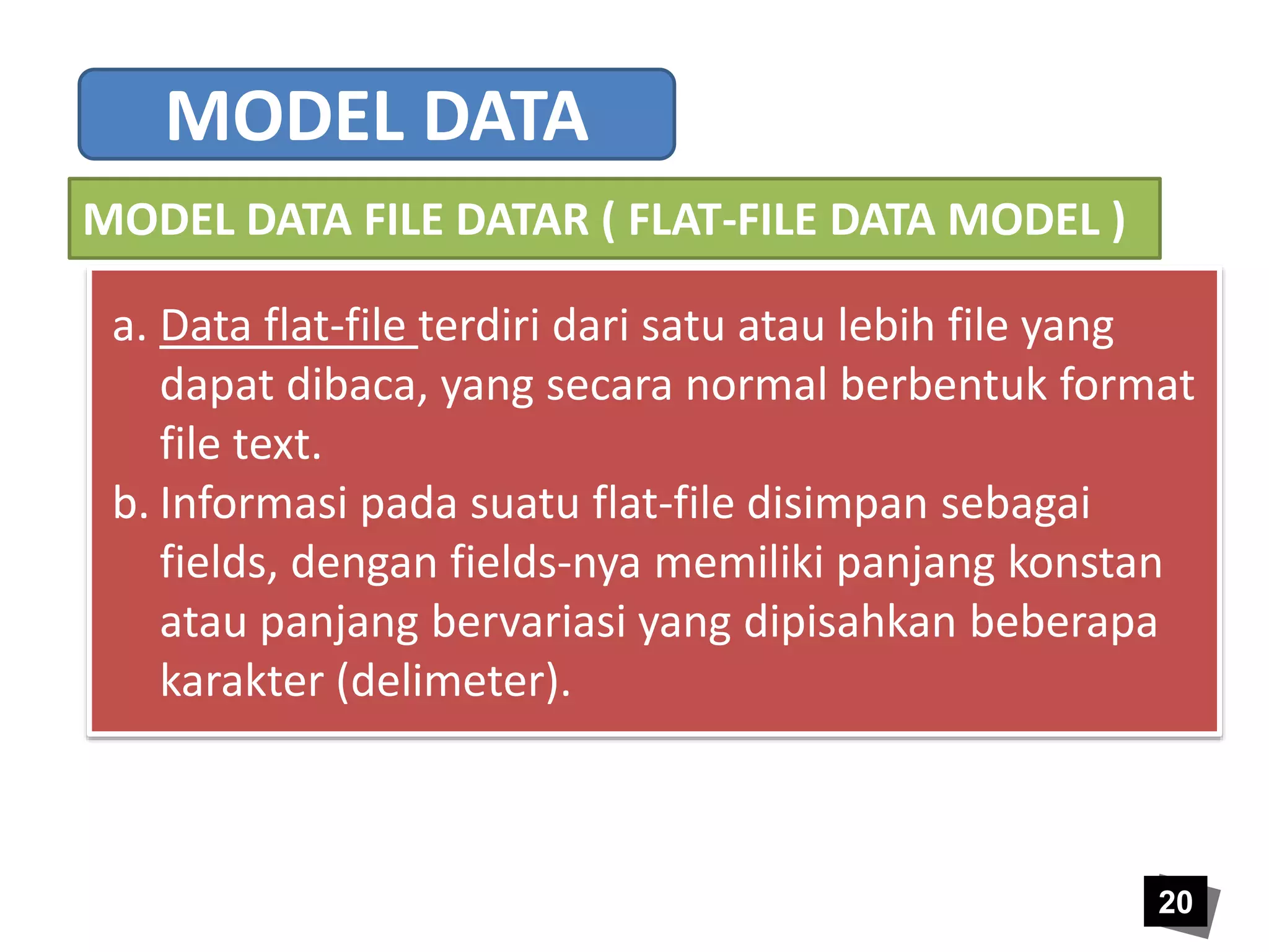 a. Data flat-file terdiri dari satu atau lebih file yang 
dapat dibaca, yang secara normal berbentuk format 
file text. 
b. Informasi pada suatu flat-file disimpan sebagai 
fields, dengan fields-nya memiliki panjang konstan 
atau panjang bervariasi yang dipisahkan beberapa 
karakter (delimeter). 
20 
MODEL DATA 
MODEL DATA FILE DATAR ( FLAT-FILE DATA MODEL ) 
 