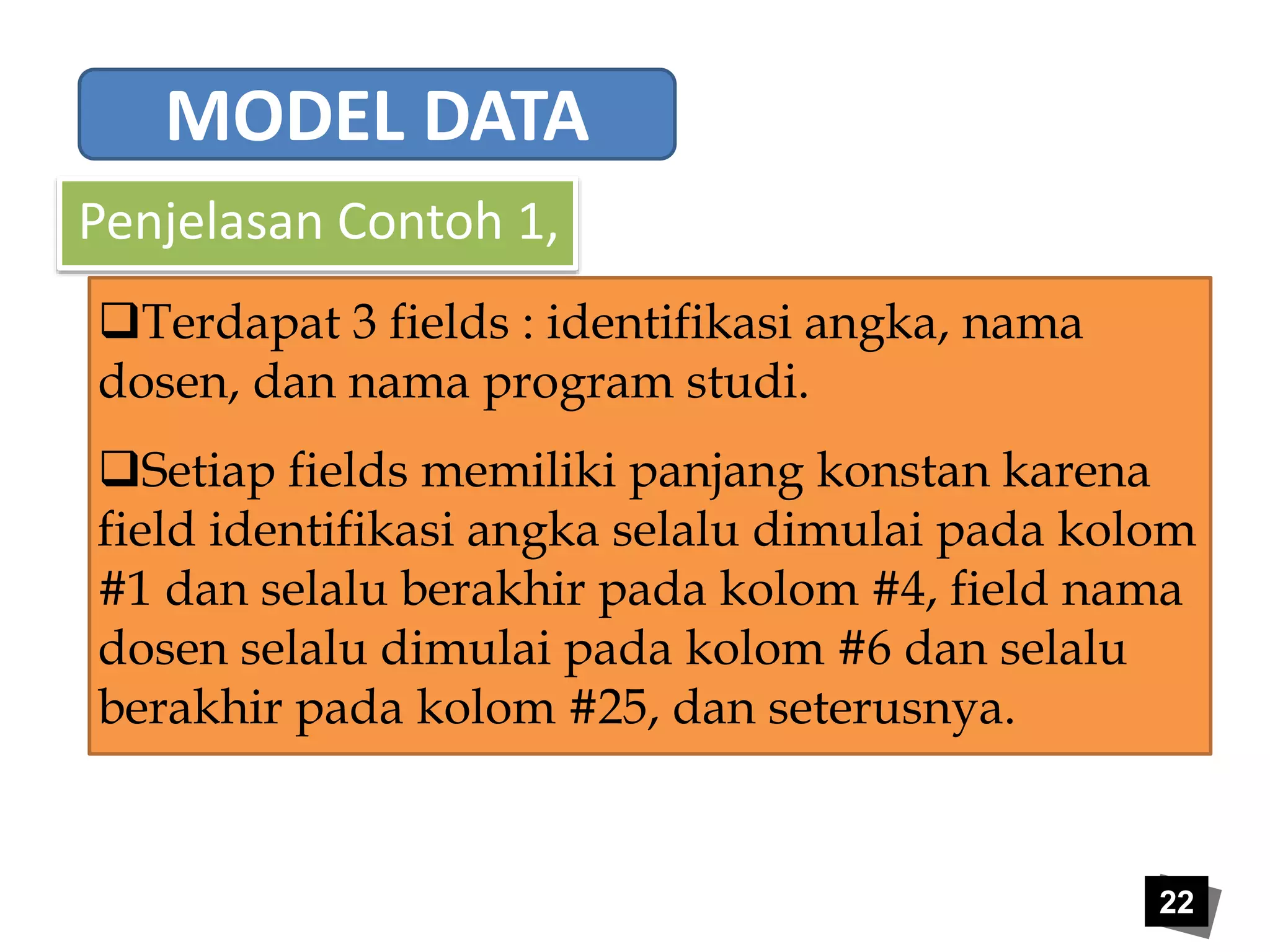 22 
MODEL DATA 
Penjelasan Contoh 1, 
Terdapat 3 fields : identifikasi angka, nama 
dosen, dan nama program studi. 
Setiap fields memiliki panjang konstan karena 
field identifikasi angka selalu dimulai pada kolom 
#1 dan selalu berakhir pada kolom #4, field nama 
dosen selalu dimulai pada kolom #6 dan selalu 
berakhir pada kolom #25, dan seterusnya. 
 