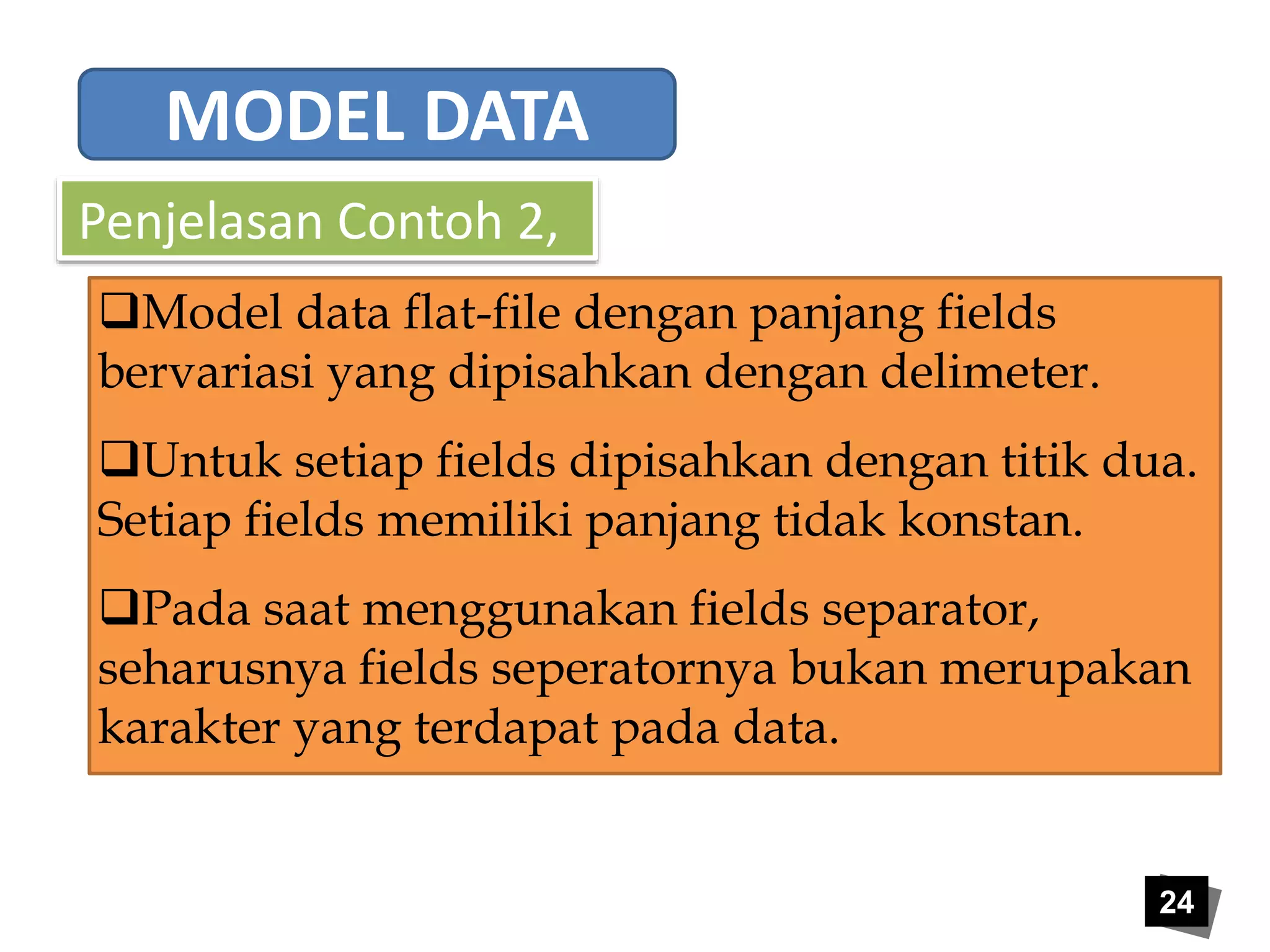 24 
MODEL DATA 
Penjelasan Contoh 2, 
Model data flat-file dengan panjang fields 
bervariasi yang dipisahkan dengan delimeter. 
Untuk setiap fields dipisahkan dengan titik dua. 
Setiap fields memiliki panjang tidak konstan. 
Pada saat menggunakan fields separator, 
seharusnya fields seperatornya bukan merupakan 
karakter yang terdapat pada data. 
 