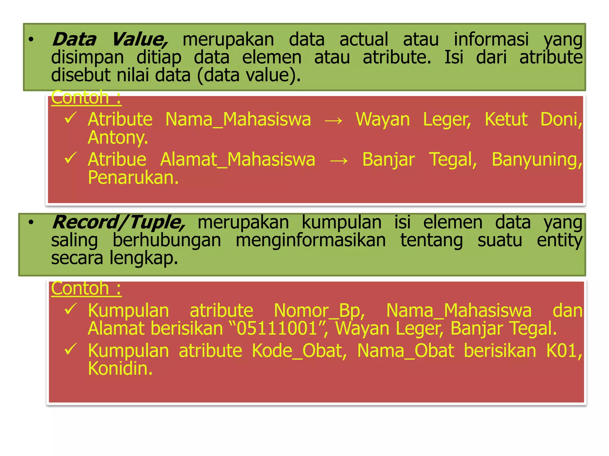• Data Value, merupakan data actual atau informasi yang 
disimpan ditiap data elemen atau atribute. Isi dari atribute 
disebut nilai data (data value). 
Contoh : 
 Atribute Nama_Mahasiswa → Wayan Leger, Ketut Doni, 
Antony. 
 Atribue Alamat_Mahasiswa → Banjar Tegal, Banyuning, 
Penarukan. 
• Record/Tuple, merupakan kumpulan isi elemen data yang 
saling berhubungan menginformasikan tentang suatu entity 
secara lengkap. 
Contoh : 
 Kumpulan atribute Nomor_Bp, Nama_Mahasiswa dan 
Alamat berisikan “05111001”, Wayan Leger, Banjar Tegal. 
 Kumpulan atribute Kode_Obat, Nama_Obat berisikan K01, 
Konidin. 
 