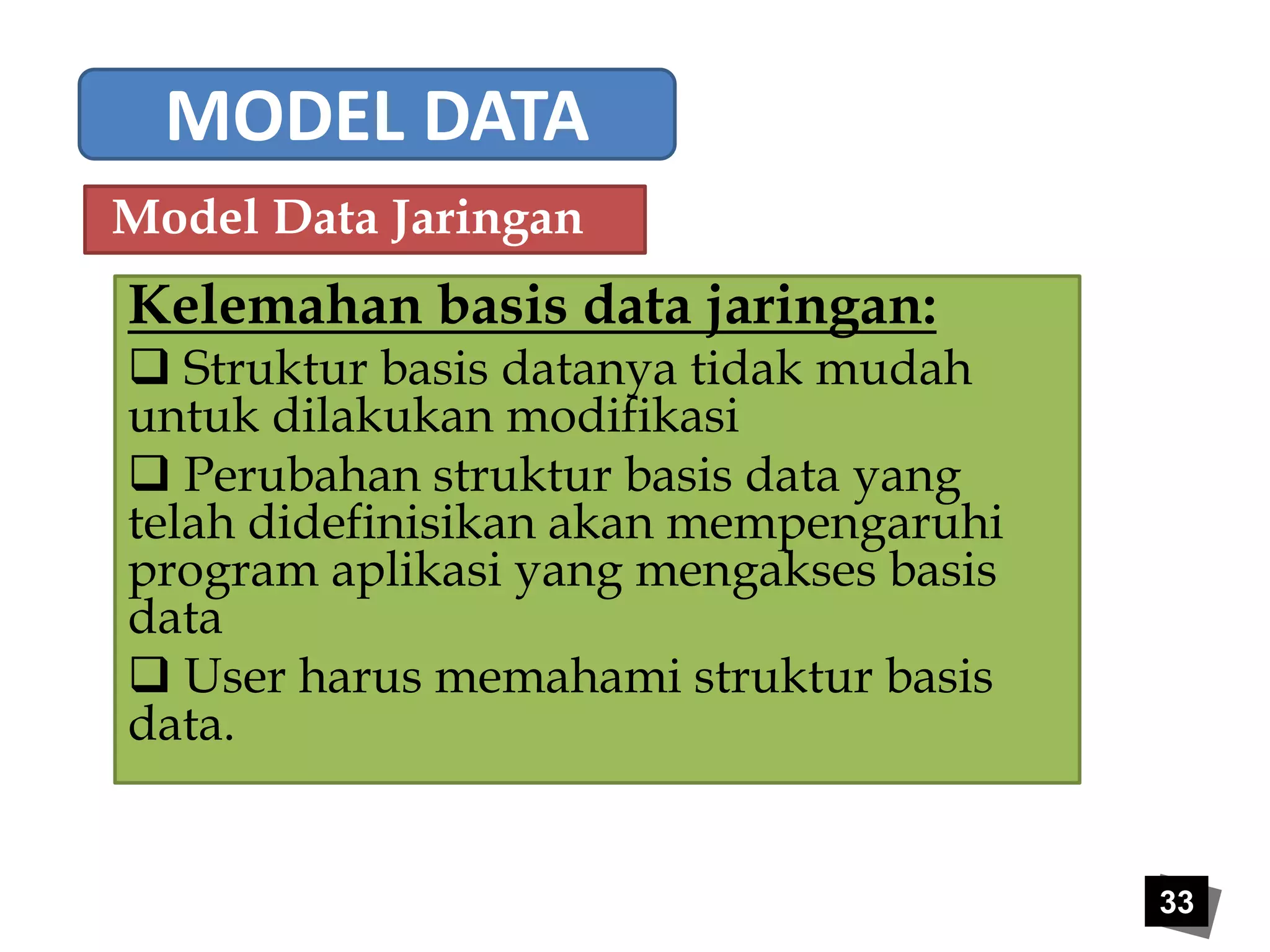 33 
MODEL DATA 
Model Data Jaringan 
Kelemahan basis data jaringan: 
 Struktur basis datanya tidak mudah 
untuk dilakukan modifikasi 
 Perubahan struktur basis data yang 
telah didefinisikan akan mempengaruhi 
program aplikasi yang mengakses basis 
data 
 User harus memahami struktur basis 
data. 
 