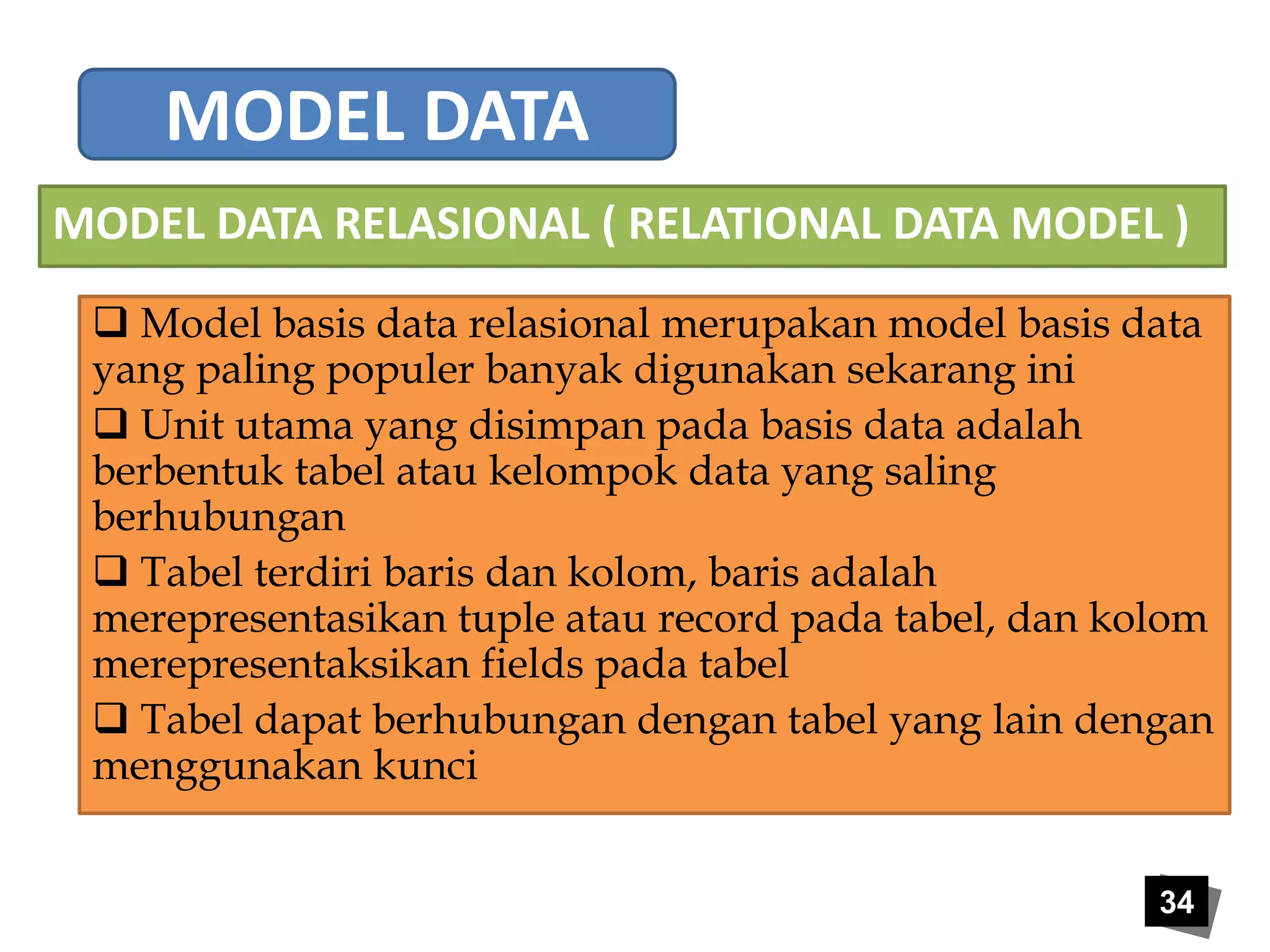 MODEL DATA RELASIONAL ( RELATIONAL DATA MODEL ) 
 Model basis data relasional merupakan model basis data 
yang paling populer banyak digunakan sekarang ini 
 Unit utama yang disimpan pada basis data adalah 
berbentuk tabel atau kelompok data yang saling 
berhubungan 
 Tabel terdiri baris dan kolom, baris adalah 
merepresentasikan tuple atau record pada tabel, dan kolom 
merepresentaksikan fields pada tabel 
 Tabel dapat berhubungan dengan tabel yang lain dengan 
menggunakan kunci 
34 
MODEL DATA 
 