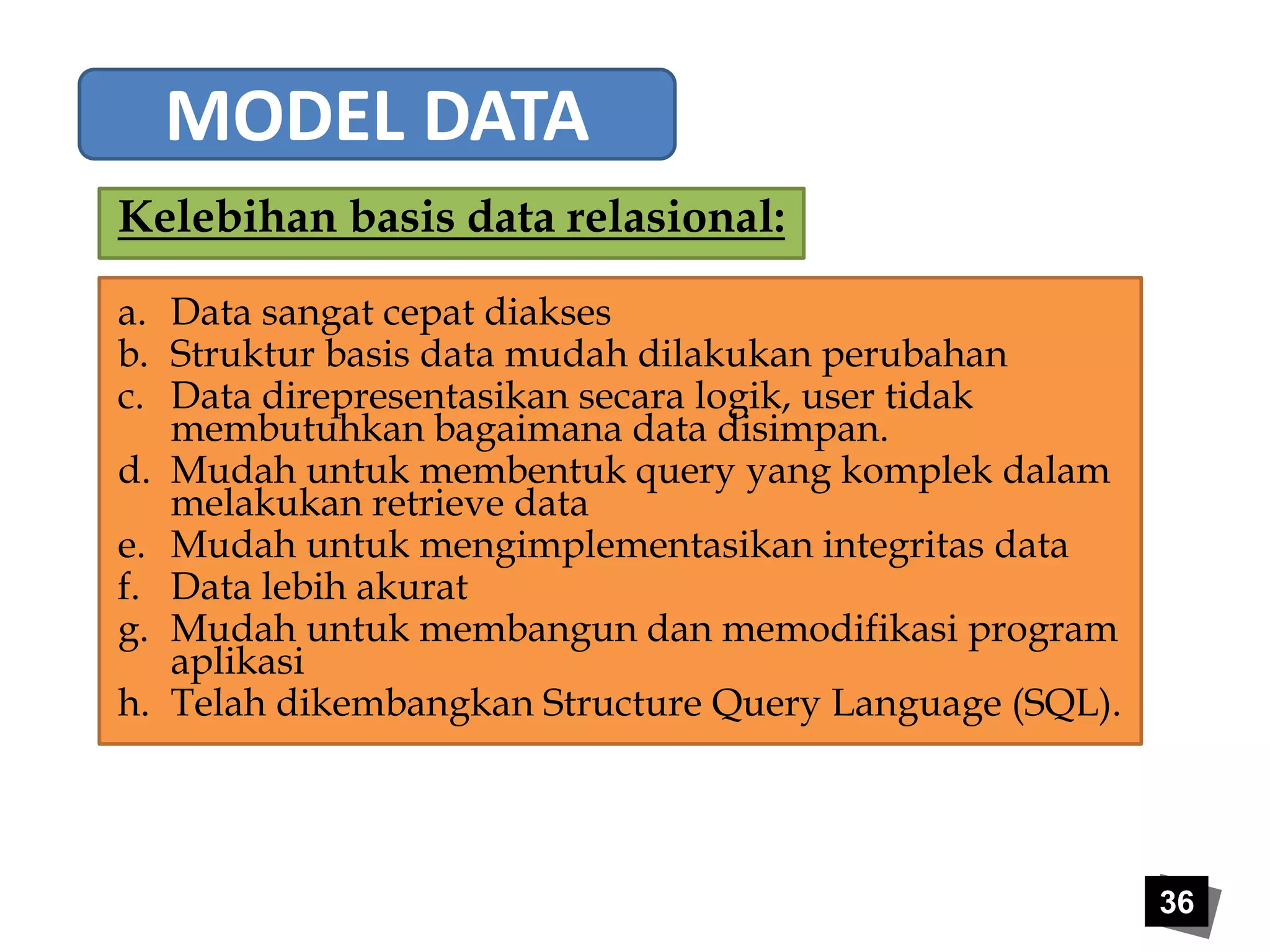 36 
MODEL DATA 
Kelebihan basis data relasional: 
a. Data sangat cepat diakses 
b. Struktur basis data mudah dilakukan perubahan 
c. Data direpresentasikan secara logik, user tidak 
membutuhkan bagaimana data disimpan. 
d. Mudah untuk membentuk query yang komplek dalam 
melakukan retrieve data 
e. Mudah untuk mengimplementasikan integritas data 
f. Data lebih akurat 
g. Mudah untuk membangun dan memodifikasi program 
aplikasi 
h. Telah dikembangkan Structure Query Language (SQL). 
 