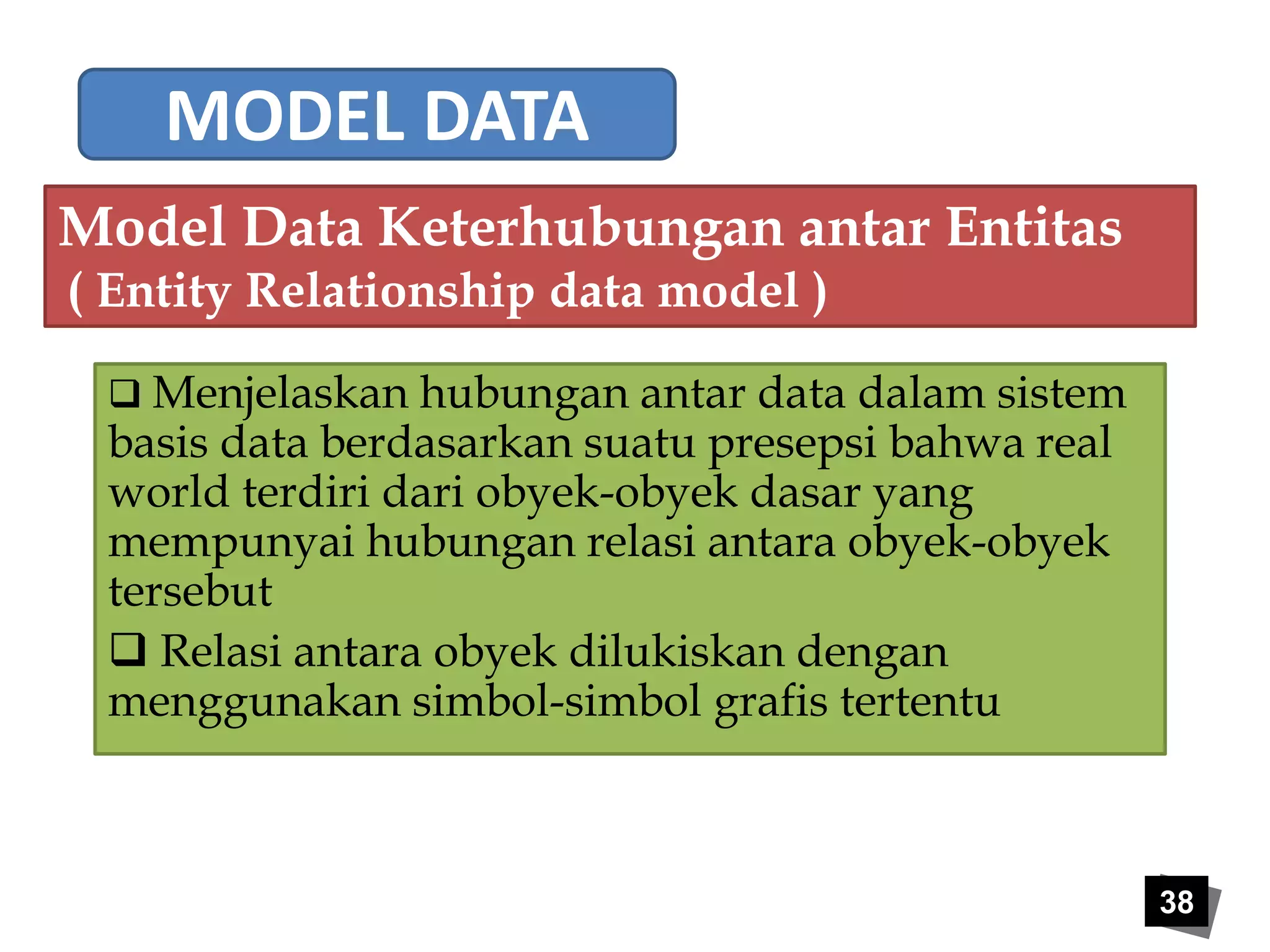 38 
MODEL DATA 
Model Data Keterhubungan antar Entitas 
( Entity Relationship data model ) 
 Menjelaskan hubungan antar data dalam sistem 
basis data berdasarkan suatu presepsi bahwa real 
world terdiri dari obyek-obyek dasar yang 
mempunyai hubungan relasi antara obyek-obyek 
tersebut 
 Relasi antara obyek dilukiskan dengan 
menggunakan simbol-simbol grafis tertentu 
 