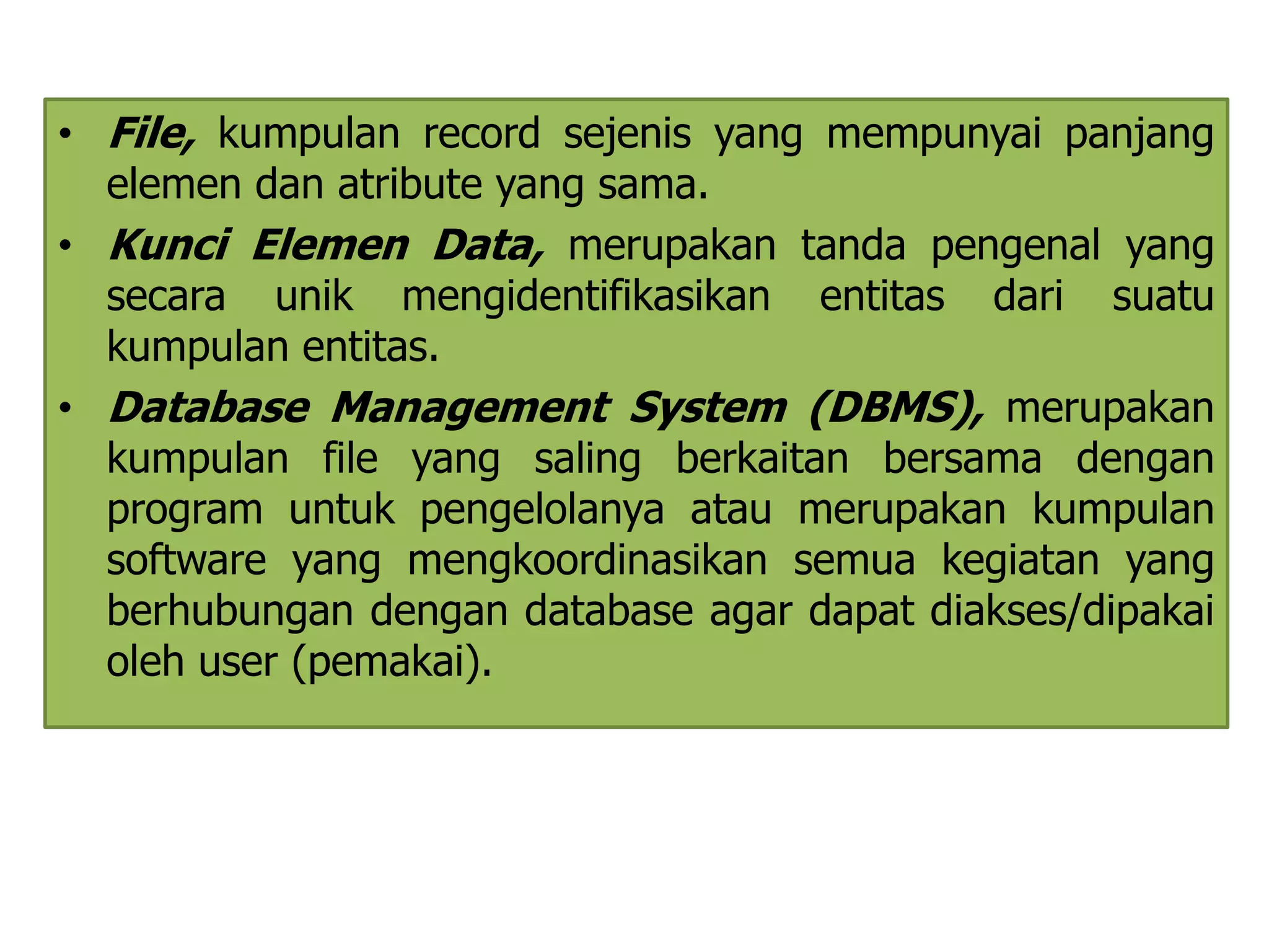 • File, kumpulan record sejenis yang mempunyai panjang 
elemen dan atribute yang sama. 
• Kunci Elemen Data, merupakan tanda pengenal yang 
secara unik mengidentifikasikan entitas dari suatu 
kumpulan entitas. 
• Database Management System (DBMS), merupakan 
kumpulan file yang saling berkaitan bersama dengan 
program untuk pengelolanya atau merupakan kumpulan 
software yang mengkoordinasikan semua kegiatan yang 
berhubungan dengan database agar dapat diakses/dipakai 
oleh user (pemakai). 
 