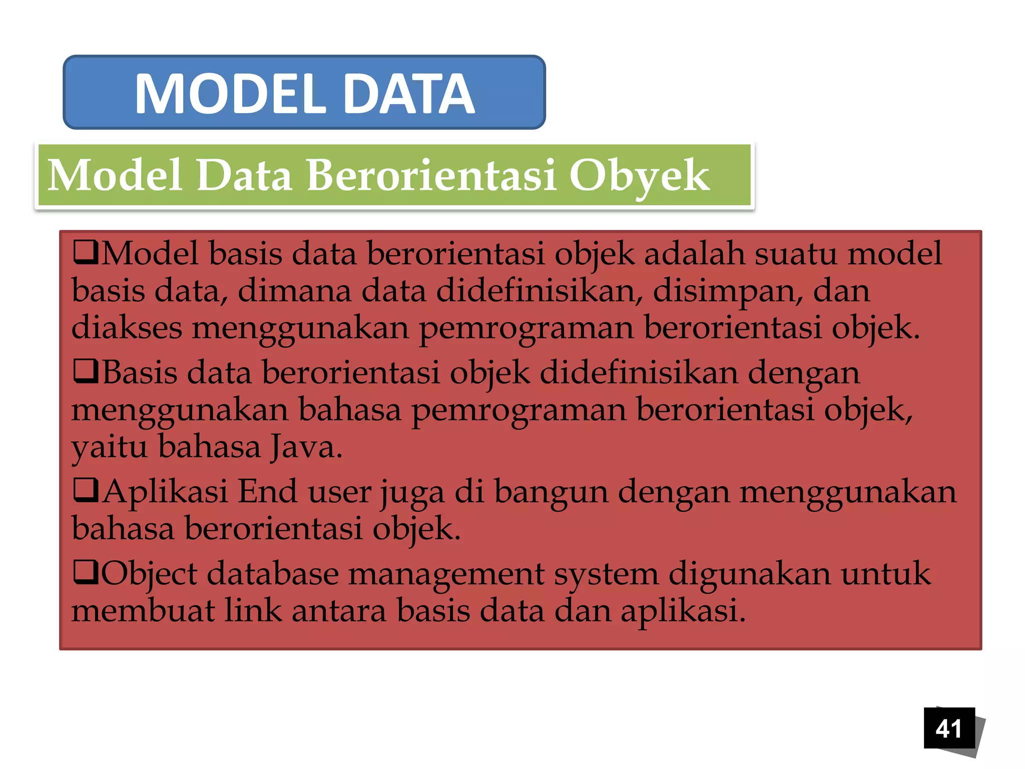 MODEL DATA 
Model basis data berorientasi objek adalah suatu model 
basis data, dimana data didefinisikan, disimpan, dan 
diakses menggunakan pemrograman berorientasi objek. 
Basis data berorientasi objek didefinisikan dengan 
menggunakan bahasa pemrograman berorientasi objek, 
yaitu bahasa Java. 
Aplikasi End user juga di bangun dengan menggunakan 
bahasa berorientasi objek. 
Object database management system digunakan untuk 
membuat link antara basis data dan aplikasi. 
41 
Model Data Berorientasi Obyek 
 