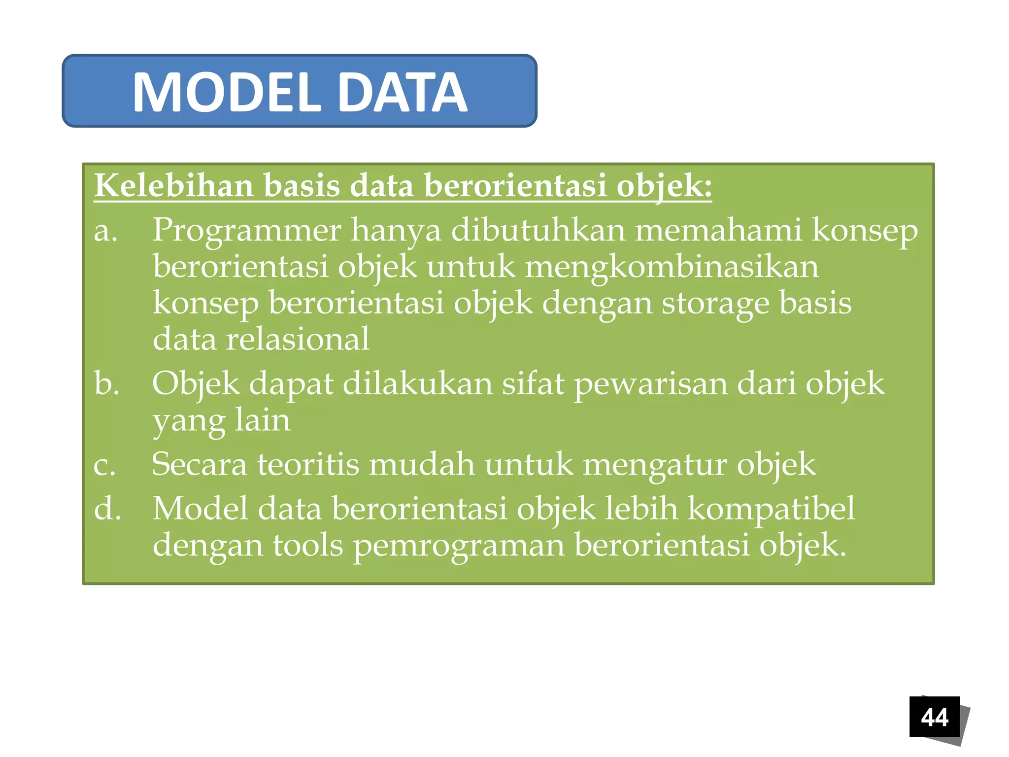 44 
MODEL DATA 
Kelebihan basis data berorientasi objek: 
a. Programmer hanya dibutuhkan memahami konsep 
berorientasi objek untuk mengkombinasikan 
konsep berorientasi objek dengan storage basis 
data relasional 
b. Objek dapat dilakukan sifat pewarisan dari objek 
yang lain 
c. Secara teoritis mudah untuk mengatur objek 
d. Model data berorientasi objek lebih kompatibel 
dengan tools pemrograman berorientasi objek. 
 