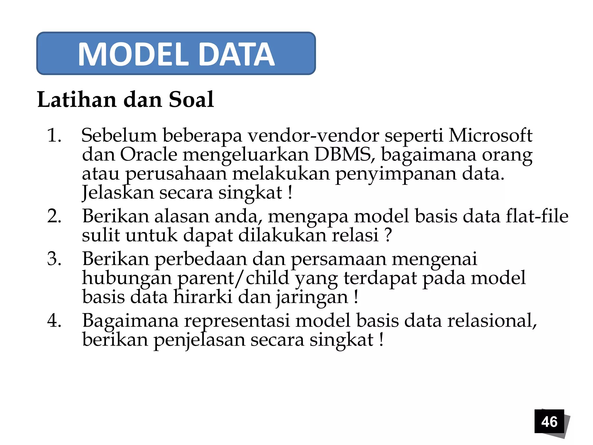 46 
MODEL DATA 
Latihan dan Soal 
1. Sebelum beberapa vendor-vendor seperti Microsoft 
dan Oracle mengeluarkan DBMS, bagaimana orang 
atau perusahaan melakukan penyimpanan data. 
Jelaskan secara singkat ! 
2. Berikan alasan anda, mengapa model basis data flat-file 
sulit untuk dapat dilakukan relasi ? 
3. Berikan perbedaan dan persamaan mengenai 
hubungan parent/child yang terdapat pada model 
basis data hirarki dan jaringan ! 
4. Bagaimana representasi model basis data relasional, 
berikan penjelasan secara singkat ! 
 