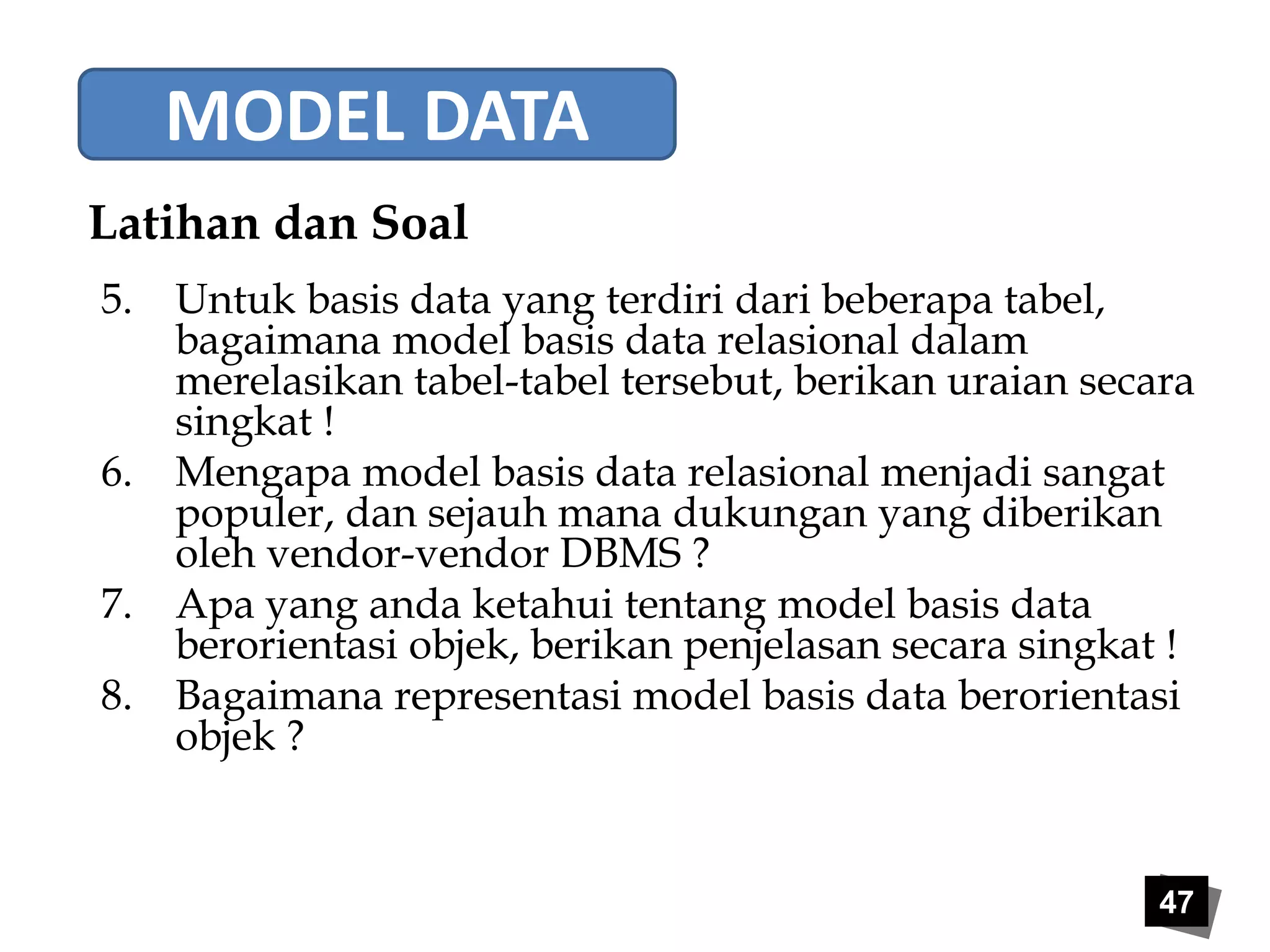47 
MODEL DATA 
Latihan dan Soal 
5. Untuk basis data yang terdiri dari beberapa tabel, 
bagaimana model basis data relasional dalam 
merelasikan tabel-tabel tersebut, berikan uraian secara 
singkat ! 
6. Mengapa model basis data relasional menjadi sangat 
populer, dan sejauh mana dukungan yang diberikan 
oleh vendor-vendor DBMS ? 
7. Apa yang anda ketahui tentang model basis data 
berorientasi objek, berikan penjelasan secara singkat ! 
8. Bagaimana representasi model basis data berorientasi 
objek ? 
