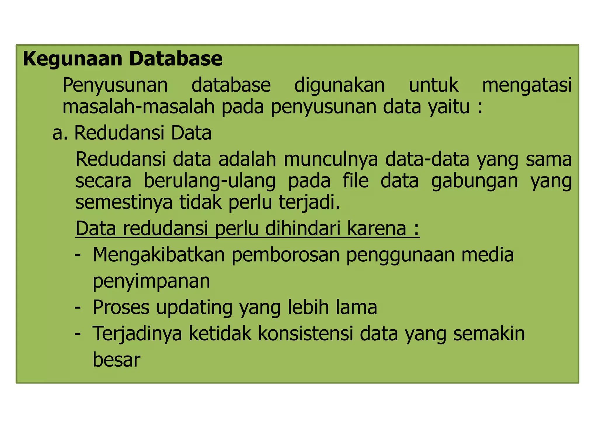 Kegunaan Database 
Penyusunan database digunakan untuk mengatasi 
masalah-masalah pada penyusunan data yaitu : 
a. Redudansi Data 
Redudansi data adalah munculnya data-data yang sama 
secara berulang-ulang pada file data gabungan yang 
semestinya tidak perlu terjadi. 
Data redudansi perlu dihindari karena : 
- Mengakibatkan pemborosan penggunaan media 
penyimpanan 
- Proses updating yang lebih lama 
- Terjadinya ketidak konsistensi data yang semakin 
besar 
 