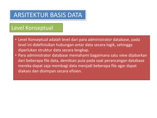 ARSITEKTUR BASIS DATA 
Level Konseptual 
• Level Konseptual adalah level dari para administrator database, pada 
level ini didefinisikan hubungan antar data secara logik, sehingga 
diperlukan struktur data secara lengkap. 
• Para administrator database memahami bagaimana satu view dijabarkan 
dari beberapa file data, demikian pula pada saat perancangan database 
mereka dapat saja membagi data menjadi beberapa file agar dapat 
diakses dan disimpan secara efisien. 
 