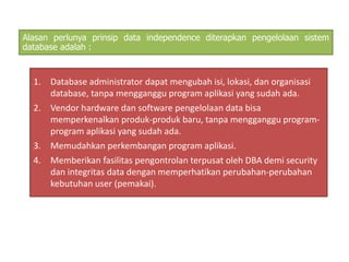 Alasan perlunya prinsip data independence diterapkan pengelolaan sistem 
database adalah : 
1. Database administrator dapat mengubah isi, lokasi, dan organisasi 
database, tanpa mengganggu program aplikasi yang sudah ada. 
2. Vendor hardware dan software pengelolaan data bisa 
memperkenalkan produk-produk baru, tanpa mengganggu program-program 
aplikasi yang sudah ada. 
3. Memudahkan perkembangan program aplikasi. 
4. Memberikan fasilitas pengontrolan terpusat oleh DBA demi security 
dan integritas data dengan memperhatikan perubahan-perubahan 
kebutuhan user (pemakai). 
 