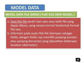 a. Data flat-file terdiri dari satu atau lebih file yang 
dapat dibaca, yang secara normal berbentuk format 
file text. 
b. Informasi pada suatu flat-file disimpan sebagai 
fields, dengan fields-nya memiliki panjang konstan 
atau panjang bervariasi yang dipisahkan beberapa 
karakter (delimeter). 
20 
MODEL DATA 
MODEL DATA FILE DATAR ( FLAT-FILE DATA MODEL ) 
 
