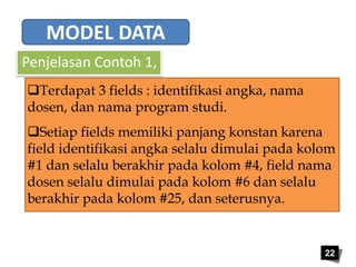 22 
MODEL DATA 
Penjelasan Contoh 1, 
Terdapat 3 fields : identifikasi angka, nama 
dosen, dan nama program studi. 
Setiap fields memiliki panjang konstan karena 
field identifikasi angka selalu dimulai pada kolom 
#1 dan selalu berakhir pada kolom #4, field nama 
dosen selalu dimulai pada kolom #6 dan selalu 
berakhir pada kolom #25, dan seterusnya. 
 