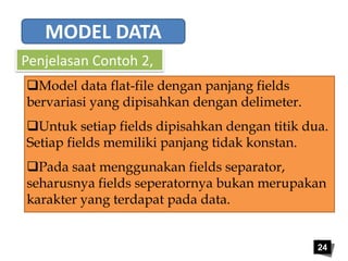 24 
MODEL DATA 
Penjelasan Contoh 2, 
Model data flat-file dengan panjang fields 
bervariasi yang dipisahkan dengan delimeter. 
Untuk setiap fields dipisahkan dengan titik dua. 
Setiap fields memiliki panjang tidak konstan. 
Pada saat menggunakan fields separator, 
seharusnya fields seperatornya bukan merupakan 
karakter yang terdapat pada data. 
 