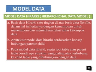 MODEL DATA 
MODEL DATA HIRARKI ( HIERARCHICHAL DATA MODEL ) 
a. Basis data Hirarki satu tingkat di atas basis data flat-file, 
26 
dalam hal ini kaitanya dengan kemampuan untuk 
menemukan dan memelihara relasi antar kelompok 
data 
b. Arsitektur model data hirarki berdasarkan konsep 
hubungan parent/child 
c. Pada model data hirarki, suatu root table atau parent 
table berada apa struktur yang paling atas, terhubung 
ke child table yang dihubungkan dengan data 
 