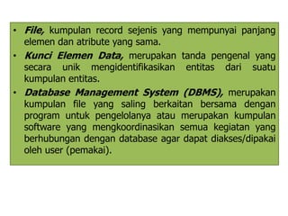 • File, kumpulan record sejenis yang mempunyai panjang 
elemen dan atribute yang sama. 
• Kunci Elemen Data, merupakan tanda pengenal yang 
secara unik mengidentifikasikan entitas dari suatu 
kumpulan entitas. 
• Database Management System (DBMS), merupakan 
kumpulan file yang saling berkaitan bersama dengan 
program untuk pengelolanya atau merupakan kumpulan 
software yang mengkoordinasikan semua kegiatan yang 
berhubungan dengan database agar dapat diakses/dipakai 
oleh user (pemakai). 
 