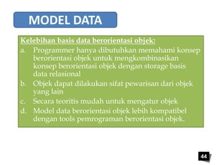 44 
MODEL DATA 
Kelebihan basis data berorientasi objek: 
a. Programmer hanya dibutuhkan memahami konsep 
berorientasi objek untuk mengkombinasikan 
konsep berorientasi objek dengan storage basis 
data relasional 
b. Objek dapat dilakukan sifat pewarisan dari objek 
yang lain 
c. Secara teoritis mudah untuk mengatur objek 
d. Model data berorientasi objek lebih kompatibel 
dengan tools pemrograman berorientasi objek. 
 