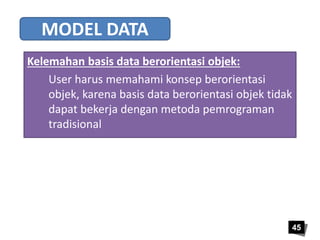 45 
MODEL DATA 
Kelemahan basis data berorientasi objek: 
User harus memahami konsep berorientasi 
objek, karena basis data berorientasi objek tidak 
dapat bekerja dengan metoda pemrograman 
tradisional 
 
