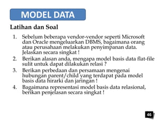 46 
MODEL DATA 
Latihan dan Soal 
1. Sebelum beberapa vendor-vendor seperti Microsoft 
dan Oracle mengeluarkan DBMS, bagaimana orang 
atau perusahaan melakukan penyimpanan data. 
Jelaskan secara singkat ! 
2. Berikan alasan anda, mengapa model basis data flat-file 
sulit untuk dapat dilakukan relasi ? 
3. Berikan perbedaan dan persamaan mengenai 
hubungan parent/child yang terdapat pada model 
basis data hirarki dan jaringan ! 
4. Bagaimana representasi model basis data relasional, 
berikan penjelasan secara singkat ! 
 