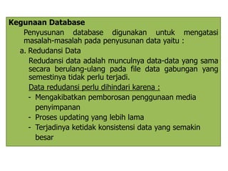 Kegunaan Database 
Penyusunan database digunakan untuk mengatasi 
masalah-masalah pada penyusunan data yaitu : 
a. Redudansi Data 
Redudansi data adalah munculnya data-data yang sama 
secara berulang-ulang pada file data gabungan yang 
semestinya tidak perlu terjadi. 
Data redudansi perlu dihindari karena : 
- Mengakibatkan pemborosan penggunaan media 
penyimpanan 
- Proses updating yang lebih lama 
- Terjadinya ketidak konsistensi data yang semakin 
besar 
 